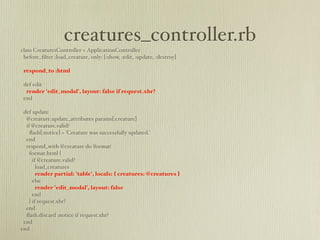 creatures_controller.rb
class CreaturesController < ApplicationController
 before_ﬁlter :load_creature, only: [:show, :edit, :update, :destroy]

 respond_to :html

 def edit
  render 'edit_modal', layout: false if request.xhr?
 end

 def update
  @creature.update_attributes params[:creature]
  if @creature.valid?
    ﬂash[:notice] = 'Creature was successfully updated.'
  end
  respond_with @creature do |format|
    format.html {
      if @creature.valid?
        load_creatures
        render partial: 'table', locals: { creatures: @creatures }
      else
        render 'edit_modal', layout: false
      end
    } if request.xhr?
  end
  ﬂash.discard :notice if request.xhr?
 end
end
 