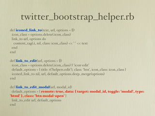 twitter_bootstrap_helper.rb
def iconed_link_to(text, url, options = {})
 icon_class = options.delete(:icon_class)
 link_to url, options do
   content_tag(:i, nil, class: icon_class) << ' ' << text
 end
end

def link_to_edit(url, options = {})
 icon_class = options.delete(:icon_class) || 'icon-edit'
 default_options = { title: t('helpers.edit'), class: 'btn', icon_class: icon_class }
 iconed_link_to nil, url, default_options.deep_merge(options)
end

def link_to_edit_modal(url, modal_id)
 default_options = { remote: true, data: { target: modal_id, toggle: 'modal', type:
'html' }, class: 'btn modal-open' }
 link_to_edit url, default_options
end
 