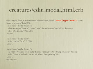 creatures/edit_modal.html.erb
<%= simple_form_for @creature, remote: true, html: { data: { type: 'html' }, class:
'form-horizontal' } do |f| %>
  <div class="modal-header">
   <button type="button" class="close" data-dismiss="modal">×</button>
   <h3><%= t('.title') %></h3>
  </div>

 <div class="modal-body">
  <%= render 'form', f: f %>
 </div>

 <div class="modal-footer">
  <a href="#" class="btn" data-dismiss="modal"><%= t('helpers.close') %></a>
  <%= f.button :submit, name: nil, class: 'btn-primary' %>
 </div>
<% end %>
 
