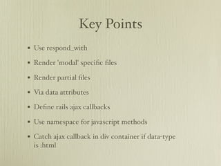 Key Points
• Use respond_with
• Render 'modal' speciﬁc ﬁles
• Render partial ﬁles
• Via data attributes
• Deﬁne rails ajax callbacks
• Use namespace for javascript methods
• Catch ajax callback in div container if data-type
  is :html
 