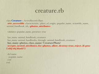 creature.rb
class Creature < ActiveRecord::Base
  attr_accessible :characteristic, :place_of_origin, :popular_name, :scientiﬁc_name,
:animal_handbook_ids, :photos_attributes

 validates :popular_name, presence: true

 has_many :animal_handbook_creatures
 has_many :animal_handbooks, through: :animal_handbook_creatures
 has_many :photos, class_name: 'CreaturePhoto'
 accepts_nested_attributes_for :photos, allow_destroy: true, reject_if: proc
{ |obj| obj.blank? }

 def name
  popular_name
 end
end
 