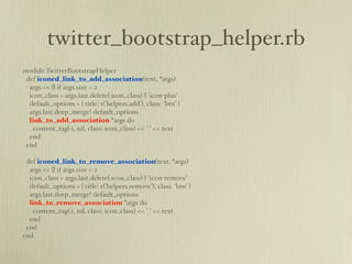twitter_bootstrap_helper.rb
module TwitterBootstrapHelper
 def iconed_link_to_add_association(text, *args)
  args << {} if args.size < 2
  icon_class = args.last.delete(:icon_class) || 'icon-plus'
  default_options = { title: t('helpers.add'), class: 'btn' }
  args.last.deep_merge! default_options
  link_to_add_association *args do
    content_tag(:i, nil, class: icon_class) << ' ' << text
  end
 end

 def iconed_link_to_remove_association(text, *args)
  args << {} if args.size < 2
  icon_class = args.last.delete(:icon_class) || 'icon-remove'
  default_options = { title: t('helpers.remove'), class: 'btn' }
  args.last.deep_merge! default_options
  link_to_remove_association *args do
    content_tag(:i, nil, class: icon_class) << ' ' << text
  end
 end
end
 