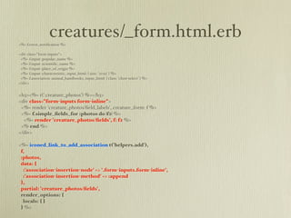 creatures/_form.html.erb
<%= f.error_notiﬁcation %>

<div class="form-inputs">
 <%= f.input :popular_name %>
 <%= f.input :scientiﬁc_name %>
 <%= f.input :place_of_origin %>
 <%= f.input :characteristic, input_html: { size: '20x5' } %>
 <%= f.association :animal_handbooks, input_html: { class: 'chzn-select' } %>
</div>


<h3><%= t('.creature_photos') %></h3>
<div class="form-inputs form-inline">
 <%= render 'creature_photos/ﬁeld_labels', creature_form: f %>
 <%= f.simple_ﬁelds_for :photos do |f2| %>
  <%= render 'creature_photos/ﬁelds', f: f2 %>
 <% end %>
</div>

<%= iconed_link_to_add_association t('helpers.add'),
 f,
 :photos,
 data: {
  :'association-insertion-node' => '.form-inputs.form-inline',
  :'association-insertion-method' => :append
 },
 partial: 'creature_photos/ﬁelds',
 render_options: {
  locals: { }
 } %>
 