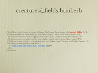 creatures/_ﬁelds.html.erb


<%= ﬁeld_set_tag nil, class: 'creature-ﬁelds row-ﬂuid nested-form-hidden-label nested-ﬁelds' do %>
 <%= f.input :popular_name, wrapper_html: { class: 'span2' }, input_html: { class: 'span12' } %>
 <%= f.input :scientiﬁc_name, wrapper_html: { class: 'span2' }, input_html: { class: 'span12' } %>
 <%= f.input :place_of_origin, wrapper_html: { class: 'span2' }, input_html: { class: 'span12' } %>
 <%= f.input :characteristic, as: :string, wrapper_html: { class: 'span4' }, input_html: { class: 'span12' } %>
 <div class="control-group actions span2">
  <%= iconed_link_to_remove_association nil, f %>
 </div>
<% end %>
 