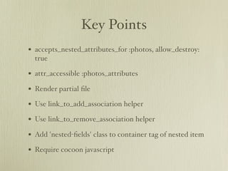 Key Points
• accepts_nested_attributes_for :photos, allow_destroy:
  true

• attr_accessible :photos_attributes
• Render partial ﬁle
• Use link_to_add_association helper
• Use link_to_remove_association helper
• Add 'nested-ﬁelds' class to container tag of nested item
• Require cocoon javascript
 