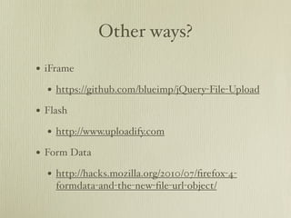 Other ways?
• iFrame
  • https://github.com/blueimp/jQuery-File-Upload
• Flash
  • http://www.uploadify.com
• Form Data
  • http://hacks.mozilla.org/2010/07/ﬁrefox-4-
    formdata-and-the-new-ﬁle-url-object/
 