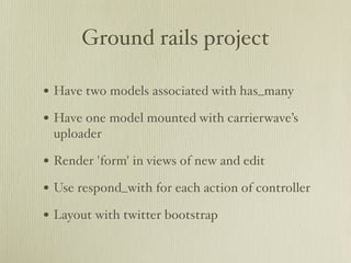 Ground rails project

• Have two models associated with has_many
• Have one model mounted with carrierwave’s
 uploader

• Render 'form' in views of new and edit
• Use respond_with for each action of controller
• Layout with twitter bootstrap
 