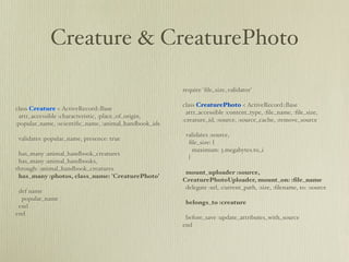 Creature & CreaturePhoto

                                                       require 'ﬁle_size_validator'

                                                       class CreaturePhoto < ActiveRecord::Base
class Creature < ActiveRecord::Base
                                                         attr_accessible :content_type, :ﬁle_name, :ﬁle_size,
 attr_accessible :characteristic, :place_of_origin,
                                                       :creature_id, :source, :source_cache, :remove_source
:popular_name, :scientiﬁc_name, :animal_handbook_ids
                                                        validates :source,
 validates :popular_name, presence: true
                                                         ﬁle_size: {
                                                           maximum: 3.megabytes.to_i
 has_many :animal_handbook_creatures
                                                         }
 has_many :animal_handbooks,
through: :animal_handbook_creatures
                                                        mount_uploader :source,
 has_many :photos, class_name: 'CreaturePhoto'
                                                       CreaturePhotoUploader, mount_on: :ﬁle_name
                                                        delegate :url, :current_path, :size, :ﬁlename, to: :source
 def name
  popular_name
                                                        belongs_to :creature
 end
end
                                                        before_save :update_attributes_with_source
                                                       end
 