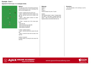 Example - Core 1
Opponent in front of you: in a rectangle (inside)

                                 Method                                                  Materials                                            Directions
                                 The steps given below of the following techniques       Players: 3                                           - For the description of the technique, see the
                                 should be learned as you see fit, according to the      Balls: 1                                             technique list.
                                 time you have available to you.                         Cones: 6
                                                                                         Distance between the cones: 10 yards
                                 A. Player 1 dribbles toward the centre cone
                                 - Player 1 dribbles the ball with the outside of the    Rotation:
                                 right foot, start the move with the inside of the       After passing to player 3, player 1 changes places
                                 right foot.                                             with player 2. Then player 3 changes places with
                                 - Player 2 offers passive pressure by slowly            player 1, after he has executed the drill in the
                                 walking toward player 1.                                opposite direction and with the other foot, etc.

                                 B. Player 1 executes one of the moves given
                                 below:
                                 - Drag (Step 4B)
                                 - Step out and take along (Step 5B)
                                 - Akka (inside-front) (Step 3B)
                                 - Akka (inside-out) (Step 3B)

                                 C. Player 1 passes to player 2
                                 - Player 1 kicks the ball with the inside of the left
                                 foot.
                                 - Player 2 controls the ball with the inside of the
                                 right foot.

                                 Variation in execution:
                                 A double scissor by moving the foot around the
                                 ball twice.
 