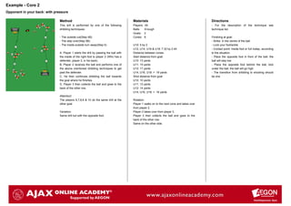 Example - Core 2
Opponent in your back: with pressure

                               Method                                                  Materials                                           Directions
                               This drill is performed by one of the following         Players:   All                                      - For the description of the technique see
                               dribbling techniques:                                   Balls:     Enough                                   technique list.
                                                                                       Goals:     2
                               - The outside cut(Step 4B)                              Cones:     8                                        Finishing at goal:
                               - The step over(Step 5B)                                                                                    - Strike in the centre of the ball
                               - The inside-outside turn away(Step 5)                  U10: 5 by 2                                         - Lock your foot/ankle
                                                                                       U12, U14, U16 & U18: 7.32 by 2.44                   - Contact point: Inside foot or full instep, according
                               A. Player 1 starts the drill by passing the ball with   Distance between cones:                             to the situation.
                               the inside of the right foot to player 2 (Who has a     Start distance from goal:                           - Place the opposite foot in front of the ball, the
                               defender, player 3, in his back)                        U10: 13 yards                                       ball will stay low
                               B. Player 2 receives the ball and performs one of       U11: 15 yards                                       - Place the opposite foot behind the ball, kick
                               the above mentioned dribbling techniques to get         U12: 17 yards                                       under the ball, the ball will go high.
                               past the defender.                                      U14, U16, U18: > 19 yards                           - The transition from dribbling to shooting should
                               C. He then continues dribbling the ball towards         Shot distance from goal:                            be one
                               the goal where he finishes.                             U10: 10 yards
                               D. Player 3 then collects the ball and goes to the      U11: 12 yards
                               back of the other row.                                  U12: 14 yards
                                                                                       U14, U16, U18: > 16 yards
                               Attention!
                               The players 6,7,8,9 & 10 do the same drill at the       Rotation:
                               other goal.                                             Player 1 walks on to the next cone and takes over
                                                                                       from player 2.
                               Variation:                                              Player 2 takes over from player 3.
                               Same drill but with the opposite foot.                  Player 3 then collects the ball and goes to the
                                                                                       back of the other row.
                                                                                       Same on the other side.
 