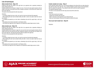 List of techniques
Akka (inside-front) - Step 3 B                                                                            Inside outside turn away - Step 5
Dribble the ball with the outside of the right foot to an opponent who is passively resisting by          As the opponent stands behind you, you first step sideways to the left and then you take along the
slowly walking towards you.                                                                               ball with the inside of the right foot. This is directly followed by taking along the ball backwards,
Carefully determine the moment to begin the move. First kick the ball gently forwards with the            with the outside of the right foot. Then dribble the ball with the left foot, past the opponent.
inside of the back of the right foot and then change the direction of the ball with the inside of the     The opponent passively resists.
front of the right foot.                                                                                  The same, but now executed the other way around and with the other foot.
The same, but now executed the other way around.
                                                                                                          Directions
Directions                                                                                                - Don't kick the ball too far forward.
- To be able to begin the move in time, you must try to look over the ball at the opponent.               - Support the movement with the arms.
- When dribbling the ball must be kicked briefly and often in order to be able to start the move at       - Keep a close eye on the opponent as you execute the drill.
any moment.                                                                                               - Keep your body between the ball and the opponent (shield off the ball).
- To mislead the opponent you must make a distracting move with the upper body or with your
eyes.                                                                                                     One touch ball inside foot - Step B1
- The passing move must be executed in one flowing motion.
- The moment you begin the move, depends on the opponent's speed (begin sooner or later).
                                                                                                          Directions
Akka (inside-out) - Step 3 B
Dribble the ball with the outside of the right foot to an opponent who is passively resisting by
slowly walking towards you.
Carefully determine the moment to begin the move and first kick the ball gently forwards with the
inside of the front of the right foot and then change the direction of the ball with the outside of the
front of the right foot. Then take the ball along with the outside of the right foot.
The same, but now executed the other way around.

Directions
- To be able to begin the move in time, you must try to look over the ball at the opponent.
- When dribbling the ball must be kicked briefly and often in order to be able to start the move at
any moment.
- To mislead the opponent you must make a distracting move with the upper body or with your
eyes.
- The passing move must be executed in one flowing motion.
- The moment you begin the move, depends on the opponent's speed (begin sooner or later).
 