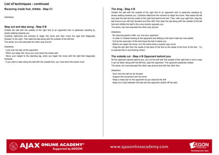 List of techniques - continued
Receiving inside foot, dribble - Step C1                                                           The drag - Step 4 B
                                                                                                   Dribble the ball with the outside of the right foot to an opponent who is passively resisting by
                                                                                                   slowly walking towards you. Carefully determine the moment to begin the move. Now place the left
Directions
                                                                                                   foot past the ball and the inside of the right foot behind the ball. Then, with your right foot, drag the
                                                                                                   ball around your left foot (forward and then left).Then take the ball along with the outside of the left
                                                                                                   foot and dribble the ball to the cone directly opposite you.
Step out and take along - Step 5 B                                                                 The same, but now executed the other way around.
Dribble the ball with the outside of the right foot to an opponent who is passively resisting by
                                                                                                   Directions
slowly walking towards you.
Carefully determine the moment to begin the move and then move the right foot diagonally           - By reducing speed a little, you lure your opponent.
forward, to the right. Then take the ball along with the outside of the left foot.                 - In order to mislead looking at the opponent and talking to the team mate are now added.
The same, but now executed the other way around.                                                   - During the execution of the technique the ball is below you.
                                                                                                   - Before you begin the move, turn the entire body a quarter way round.
Directions                                                                                         - Drag the ball well from the inside of the back of the foot to the inside of the front of the foot . Try
- Look over the ball, at the opponent.                                                             to execute this in one flowing motion.
- When you begin the move you must bend the knees well.
- Move your weight to the standing leg, when you begin the move with the right foot diagonally     The outside cut - Step 4 B Opponent behind you
forwards.                                                                                          As the opponent stands behind you, you cut the ball with the outside of the right foot in such a way
- If you want to take along the ball with the outside foot, you must bend the knees more.          it can be taken along with the left foot, past the opponent. The opponent passively resists.
                                                                                                   The same, but now executed the other way around and with the other foot.

                                                                                                   Directions
                                                                                                   - Don't kick the ball too far forward.
                                                                                                   - Support the movement with the arms.
                                                                                                   - Keep a close eye on the opponent as you execute the drill.
                                                                                                   - Keep your body between the ball and the opponent (shield off the ball)
 