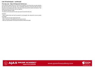 List of techniques - continued
The step over - Step 5 B Opponent behind you
As the opponent stands behind you, you first step sideways to the left and then you take along the
ball with the inside of the right foot. This is immediately followed by moving the right foot around
the ball from the outside to the inside. Then take the ball along with the inside of the left foot. Then
dribble the ball with the left foot, past the opponent.
The opponent passively resists.
The same, but now executed the other way around and with the other foot.

Directions
- Watch carefully where and how the opponent runs alongside, then execute the move as quickly
as possible.
- Bend the knees low when beginning the drill.
- Keep a close eye on the opponent as you execute the drill.
- Keep your body between the ball and the opponent (shield off the ball).
 