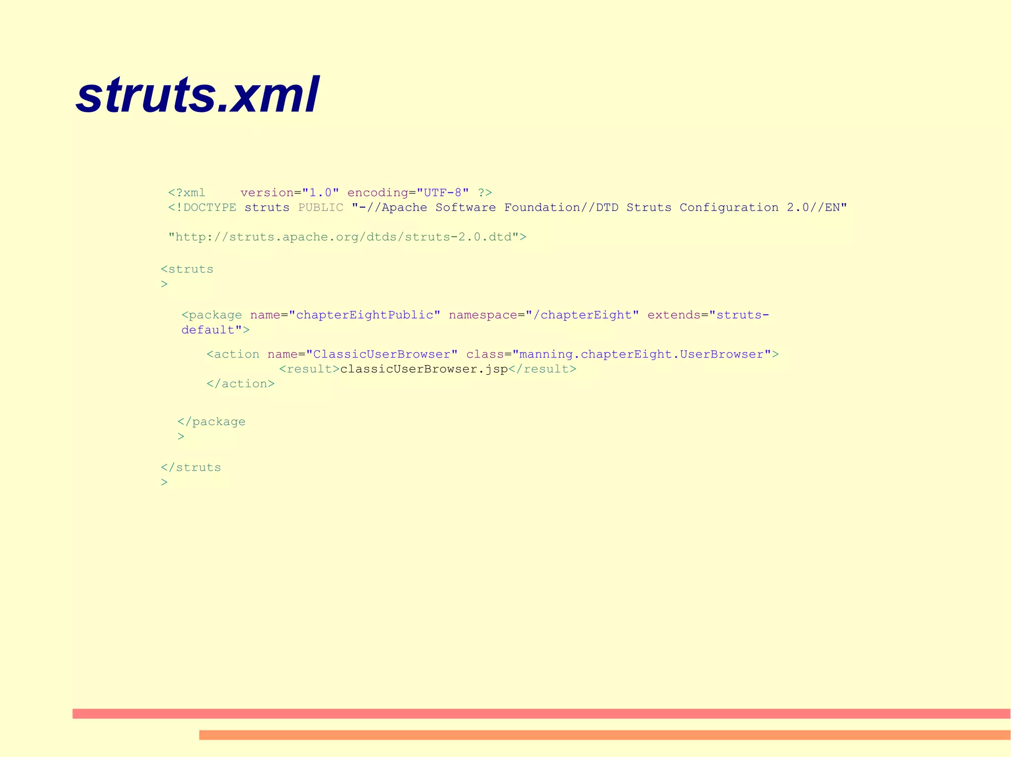 struts.xml <? xml  version = &quot;1.0&quot;  encoding = &quot;UTF-8&quot;  ?> <! DOCTYPE  struts  PUBLIC  &quot;-//Apache Software Foundation//DTD Struts Configuration 2.0//EN&quot;  &quot;http://struts.apache.org/dtds/struts-2.0.dtd&quot; > < package  name = &quot;chapterEightPublic&quot;  namespace = &quot;/chapterEight&quot;  extends = &quot;struts-default&quot; > < action  name = &quot;ClassicUserBrowser&quot;  class = &quot;manning.chapterEight.UserBrowser&quot; > < result > classicUserBrowser.jsp </ result > </ action > </ package > </ struts > < struts > 