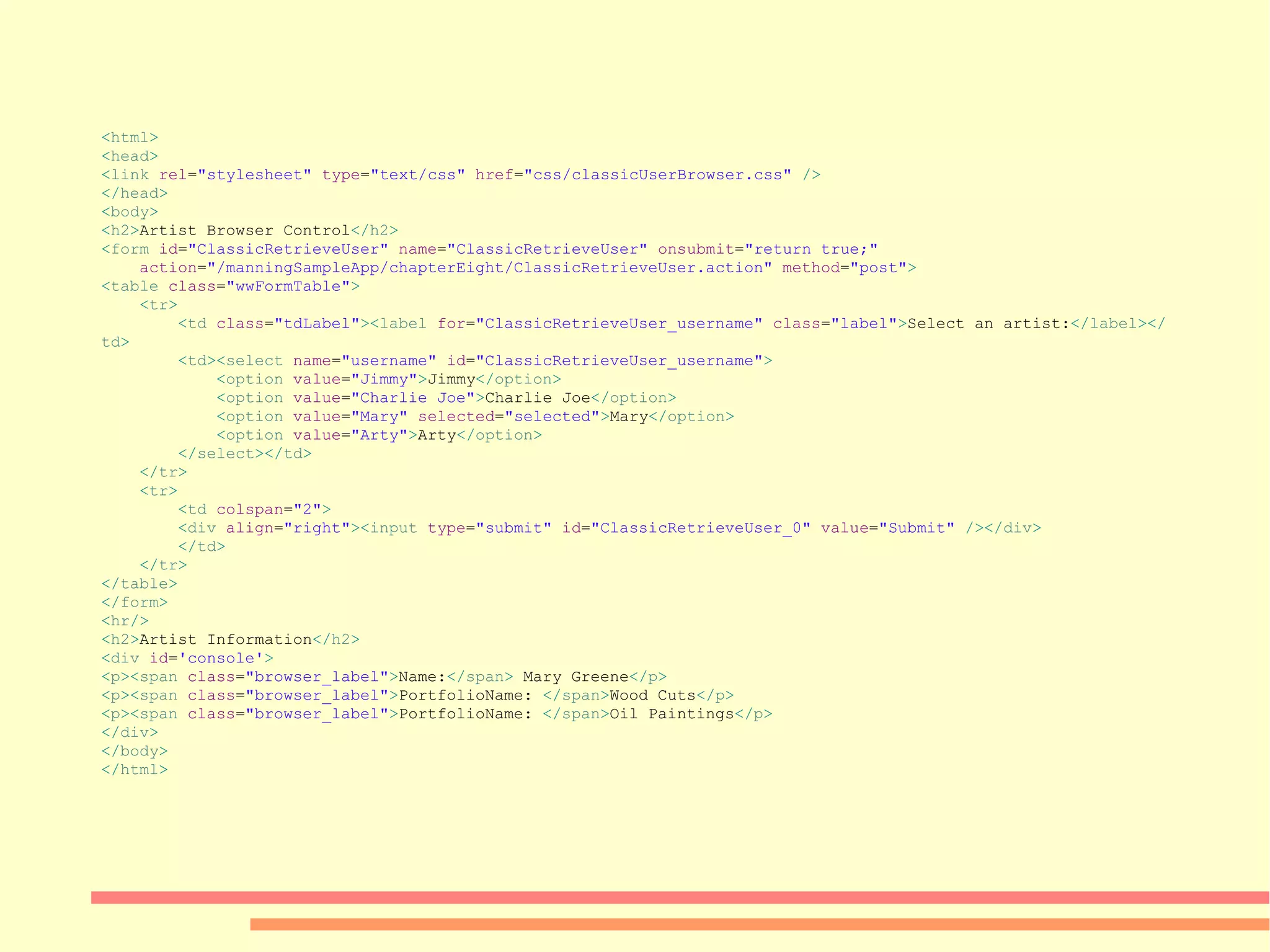 < html > < head > < link  rel = &quot;stylesheet&quot;  type = &quot;text/css&quot;  href = &quot;css/classicUserBrowser.css&quot;  /> </ head > < body > < h2 > Artist Browser Control </ h2 > < form  id = &quot;ClassicRetrieveUser&quot;  name = &quot;ClassicRetrieveUser&quot;  onsubmit = &quot;return true;&quot; action = &quot;/manningSampleApp/chapterEight/ClassicRetrieveUser.action&quot;  method = &quot;post&quot; > < table  class = &quot;wwFormTable&quot; > < tr > < td  class = &quot;tdLabel&quot; >< label  for = &quot;ClassicRetrieveUser_username&quot;  class = &quot;label&quot; > Select an artist: </ label ></ td > < td >< select  name = &quot;username&quot;  id = &quot;ClassicRetrieveUser_username&quot; > < option  value = &quot;Jimmy&quot; > Jimmy </ option > < option  value = &quot;Charlie Joe&quot; > Charlie Joe </ option > < option  value = &quot;Mary&quot;  selected = &quot;selected&quot; > Mary </ option > < option  value = &quot;Arty&quot; > Arty </ option > </ select ></ td > </ tr > < tr > < td  colspan = &quot;2&quot; > < div  align = &quot;right&quot; >< input  type = &quot;submit&quot;  id = &quot;ClassicRetrieveUser_0&quot;  value = &quot;Submit&quot;  /></ div > </ td > </ tr > </ table > </ form > < hr /> < h2 > Artist Information </ h2 > < div  id = 'console' > < p >< span  class = &quot;browser_label&quot; > Name: </ span >  Mary Greene </ p > < p >< span  class = &quot;browser_label&quot; > PortfolioName:  </ span > Wood Cuts </ p > < p >< span  class = &quot;browser_label&quot; > PortfolioName:  </ span > Oil Paintings </ p > </ div > </ body > </ html > 