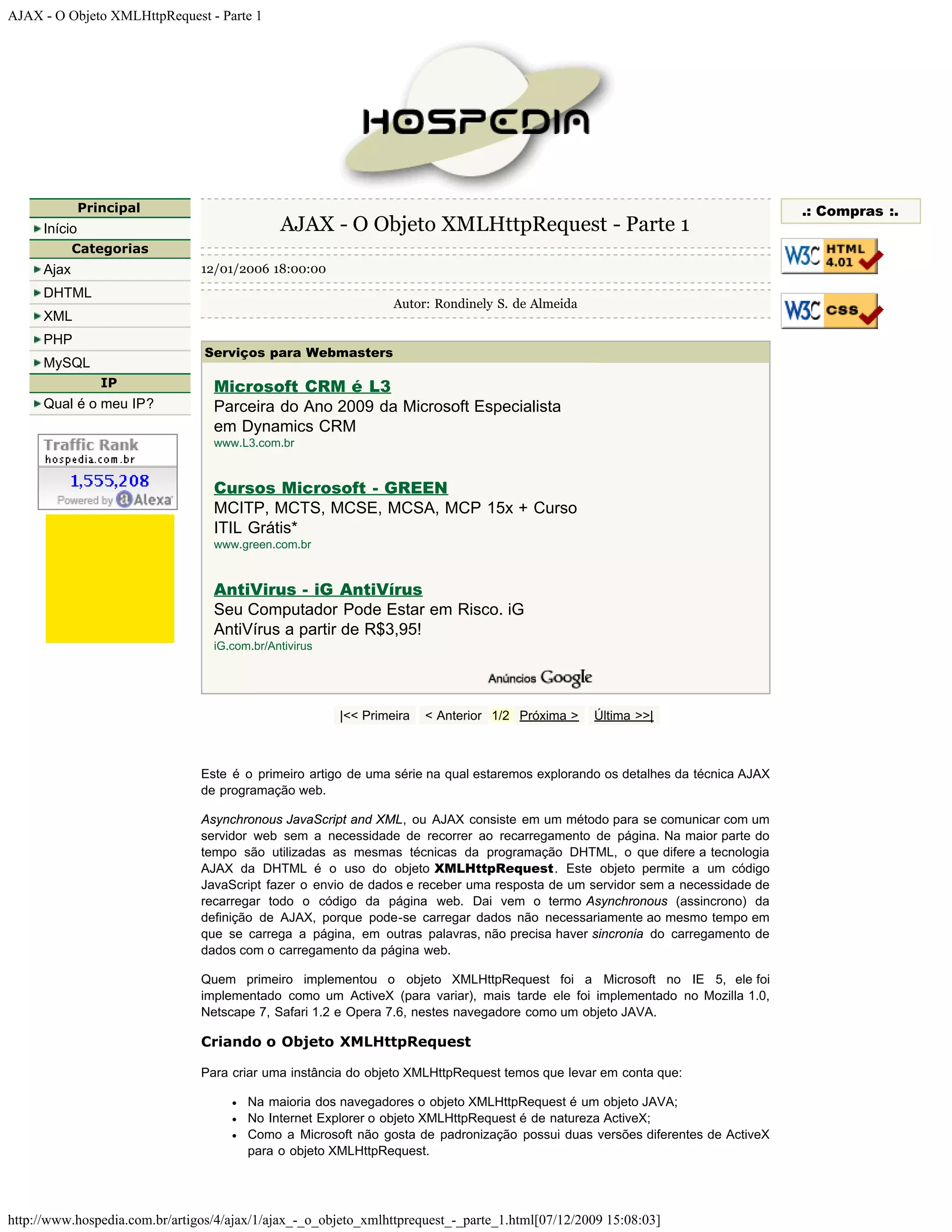 AJAX - O Objeto XMLHttpRequest - Parte 1 Principal .: Compras :. Início AJAX - O Objeto XMLHttpRequest - Parte 1 Categorias Ajax 12/01/2006 18:00:00 DHTML Autor: Rondinely S. de Almeida XML PHP Serviços para Webmasters MySQL IP Microsoft CRM é L3 Qual é o meu IP? Parceira do Ano 2009 da Microsoft Especialista em Dynamics CRM www.L3.com.br Cursos Microsoft - GREEN MCITP, MCTS, MCSE, MCSA, MCP 15x + Curso ITIL Grátis* www.green.com.br AntiVirus - iG AntiVírus Seu Computador Pode Estar em Risco. iG AntiVírus a partir de R$3,95! iG.com.br/Antivirus |<< Primeira < Anterior 1/2 Próxima > Última >>| Este é o primeiro artigo de uma série na qual estaremos explorando os detalhes da técnica AJAX de programação web. Asynchronous JavaScript and XML, ou AJAX consiste em um método para se comunicar com um servidor web sem a necessidade de recorrer ao recarregamento de página. Na maior parte do tempo são utilizadas as mesmas técnicas da programação DHTML, o que difere a tecnologia AJAX da DHTML é o uso do objeto XMLHttpRequest. Este objeto permite a um código JavaScript fazer o envio de dados e receber uma resposta de um servidor sem a necessidade de recarregar todo o código da página web. Dai vem o termo Asynchronous (assincrono) da definição de AJAX, porque pode-se carregar dados não necessariamente ao mesmo tempo em que se carrega a página, em outras palavras, não precisa haver sincronia do carregamento de dados com o carregamento da página web. Quem primeiro implementou o objeto XMLHttpRequest foi a Microsoft no IE 5, ele foi implementado como um ActiveX (para variar), mais tarde ele foi implementado no Mozilla 1.0, Netscape 7, Safari 1.2 e Opera 7.6, nestes navegadore como um objeto JAVA. Criando o Objeto XMLHttpRequest Para criar uma instância do objeto XMLHttpRequest temos que levar em conta que: Na maioria dos navegadores o objeto XMLHttpRequest é um objeto JAVA; No Internet Explorer o objeto XMLHttpRequest é de natureza ActiveX; Como a Microsoft não gosta de padronização possui duas versões diferentes de ActiveX para o objeto XMLHttpRequest. http://www.hospedia.com.br/artigos/4/ajax/1/ajax_-_o_objeto_xmlhttprequest_-_parte_1.html[07/12/2009 15:08:03] 