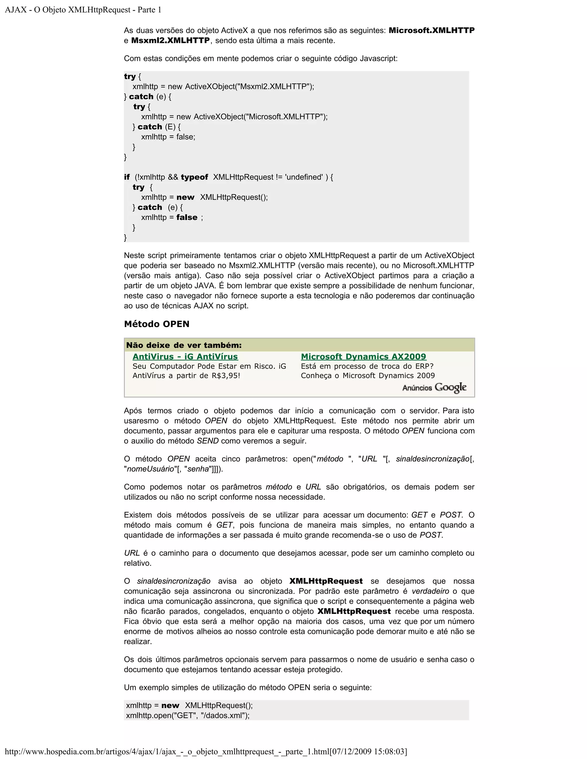 AJAX - O Objeto XMLHttpRequest - Parte 1 As duas versões do objeto ActiveX a que nos referimos são as seguintes: Microsoft.XMLHTTP e Msxml2.XMLHTTP, sendo esta última a mais recente. Com estas condições em mente podemos criar o seguinte código Javascript: try { xmlhttp = new ActiveXObject("Msxml2.XMLHTTP"); } catch (e) { try { xmlhttp = new ActiveXObject("Microsoft.XMLHTTP"); } catch (E) { xmlhttp = false; } } if (!xmlhttp && typeof XMLHttpRequest != 'undefined' ) { try { xmlhttp = new XMLHttpRequest(); } catch (e) { xmlhttp = false ; } } Neste script primeiramente tentamos criar o objeto XMLHttpRequest a partir de um ActiveXObject que poderia ser baseado no Msxml2.XMLHTTP (versão mais recente), ou no Microsoft.XMLHTTP (versão mais antiga). Caso não seja possível criar o ActiveXObject partimos para a criação a partir de um objeto JAVA. É bom lembrar que existe sempre a possibilidade de nenhum funcionar, neste caso o navegador não fornece suporte a esta tecnologia e não poderemos dar continuação ao uso de técnicas AJAX no script. Método OPEN Não deixe de ver também: AntiVirus - iG AntiVírus Microsoft Dynamics AX2009 Seu Computador Pode Estar em Risco. iG Está em processo de troca do ERP? AntiVírus a partir de R$3,95! Conheça o Microsoft Dynamics 2009 Após termos criado o objeto podemos dar início a comunicação com o servidor. Para isto usaresmo o método OPEN do objeto XMLHttpRequest. Este método nos permite abrir um documento, passar argumentos para ele e capiturar uma resposta. O método OPEN funciona com o auxilio do método SEND como veremos a seguir. O método OPEN aceita cinco parâmetros: open("método ", "URL "[, sinaldesincronização[, "nomeUsuário"[, "senha"]]]). Como podemos notar os parâmetros método e URL são obrigatórios, os demais podem ser utilizados ou não no script conforme nossa necessidade. Existem dois métodos possíveis de se utilizar para acessar um documento: GET e POST. O método mais comum é GET, pois funciona de maneira mais simples, no entanto quando a quantidade de informações a ser passada é muito grande recomenda-se o uso de POST. URL é o caminho para o documento que desejamos acessar, pode ser um caminho completo ou relativo. O sinaldesincronização avisa ao objeto XMLHttpRequest se desejamos que nossa comunicação seja assincrona ou sincronizada. Por padrão este parâmetro é verdadeiro o que indica uma comunicação assincrona, que significa que o script e consequentemente a página web não ficarão parados, congelados, enquanto o objeto XMLHttpRequest recebe uma resposta. Fica óbvio que esta será a melhor opção na maioria dos casos, uma vez que por um número enorme de motivos alheios ao nosso controle esta comunicação pode demorar muito e até não se realizar. Os dois últimos parâmetros opcionais servem para passarmos o nome de usuário e senha caso o documento que estejamos tentando acessar esteja protegido. Um exemplo simples de utilização do método OPEN seria o seguinte: xmlhttp = new XMLHttpRequest(); xmlhttp.open("GET", "/dados.xml"); http://www.hospedia.com.br/artigos/4/ajax/1/ajax_-_o_objeto_xmlhttprequest_-_parte_1.html[07/12/2009 15:08:03] 