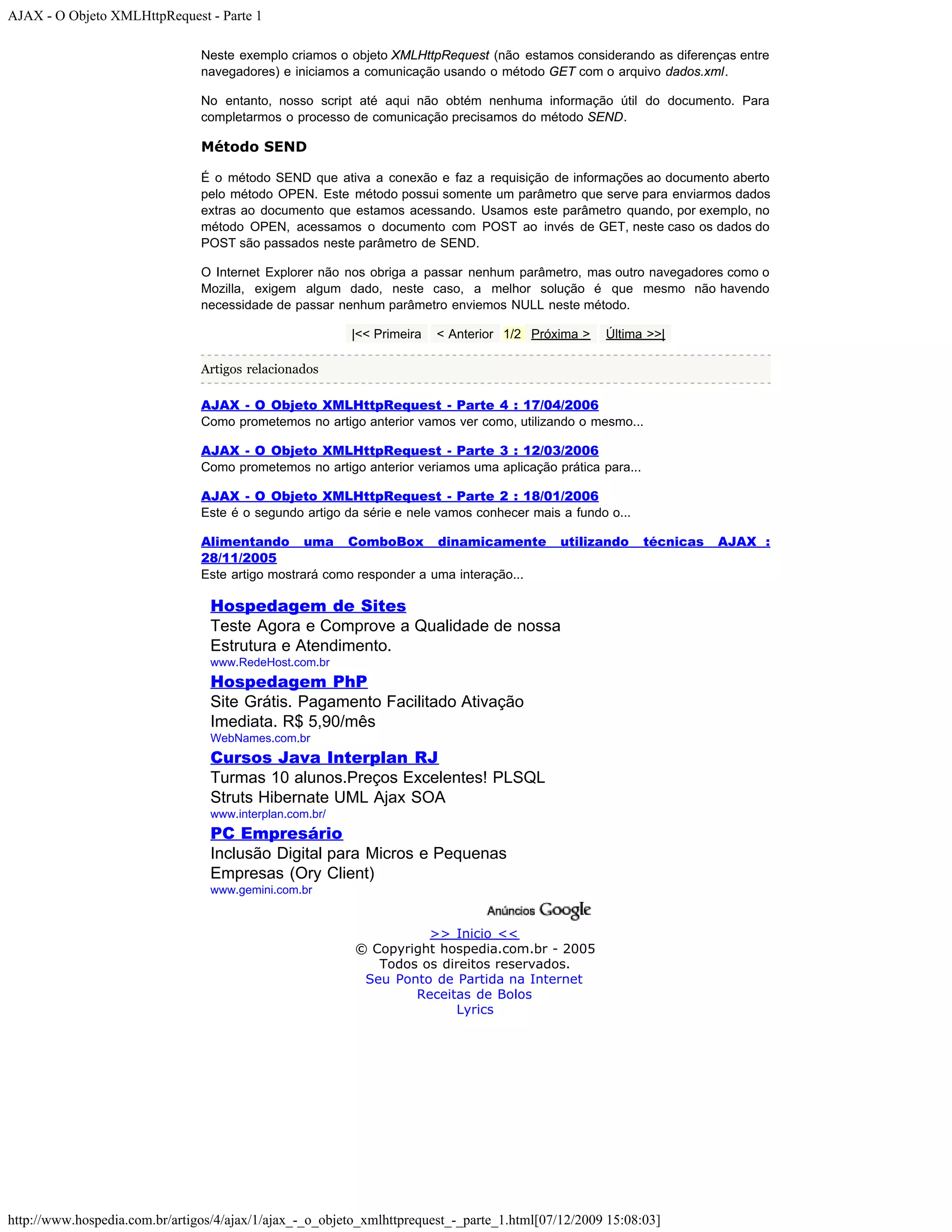 AJAX - O Objeto XMLHttpRequest - Parte 1 Neste exemplo criamos o objeto XMLHttpRequest (não estamos considerando as diferenças entre navegadores) e iniciamos a comunicação usando o método GET com o arquivo dados.xml. No entanto, nosso script até aqui não obtém nenhuma informação útil do documento. Para completarmos o processo de comunicação precisamos do método SEND. Método SEND É o método SEND que ativa a conexão e faz a requisição de informações ao documento aberto pelo método OPEN. Este método possui somente um parâmetro que serve para enviarmos dados extras ao documento que estamos acessando. Usamos este parâmetro quando, por exemplo, no método OPEN, acessamos o documento com POST ao invés de GET, neste caso os dados do POST são passados neste parâmetro de SEND. O Internet Explorer não nos obriga a passar nenhum parâmetro, mas outro navegadores como o Mozilla, exigem algum dado, neste caso, a melhor solução é que mesmo não havendo necessidade de passar nenhum parâmetro enviemos NULL neste método. |<< Primeira < Anterior 1/2 Próxima > Última >>| Artigos relacionados AJAX - O Objeto XMLHttpRequest - Parte 4 : 17/04/2006 Como prometemos no artigo anterior vamos ver como, utilizando o mesmo... AJAX - O Objeto XMLHttpRequest - Parte 3 : 12/03/2006 Como prometemos no artigo anterior veriamos uma aplicação prática para... AJAX - O Objeto XMLHttpRequest - Parte 2 : 18/01/2006 Este é o segundo artigo da série e nele vamos conhecer mais a fundo o... Alimentando uma ComboBox dinamicamente utilizando técnicas AJAX : 28/11/2005 Este artigo mostrará como responder a uma interação... Hospedagem de Sites Teste Agora e Comprove a Qualidade de nossa Estrutura e Atendimento. www.RedeHost.com.br Hospedagem PhP Site Grátis. Pagamento Facilitado Ativação Imediata. R$ 5,90/mês WebNames.com.br Cursos Java Interplan RJ Turmas 10 alunos.Preços Excelentes! PLSQL Struts Hibernate UML Ajax SOA www.interplan.com.br/ PC Empresário Inclusão Digital para Micros e Pequenas Empresas (Ory Client) www.gemini.com.br >> Inicio << © Copyright hospedia.com.br - 2005 Todos os direitos reservados. Seu Ponto de Partida na Internet Receitas de Bolos Lyrics http://www.hospedia.com.br/artigos/4/ajax/1/ajax_-_o_objeto_xmlhttprequest_-_parte_1.html[07/12/2009 15:08:03] 