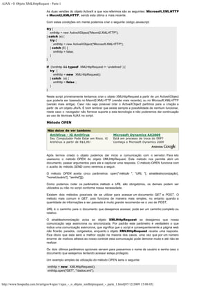 AJAX - O Objeto XMLHttpRequest - Parte 1

                                As duas versões do objeto ActiveX a que nos referimos são as seguintes: Microsoft.XMLHTTP
                                e Msxml2.XMLHTTP, sendo esta última a mais recente.

                                Com estas condições em mente podemos criar o seguinte código Javascript:

                                try {
                                   xmlhttp = new ActiveXObject("Msxml2.XMLHTTP");
                                } catch (e) {
                                   try {
                                      xmlhttp = new ActiveXObject("Microsoft.XMLHTTP");
                                   } catch (E) {
                                      xmlhttp = false;
                                   }
                                }

                                if (!xmlhttp && typeof XMLHttpRequest != 'undefined' ) {
                                   try {
                                      xmlhttp = new XMLHttpRequest();
                                   } catch (e) {
                                      xmlhttp = false ;
                                   }
                                }

                                Neste script primeiramente tentamos criar o objeto XMLHttpRequest a partir de um ActiveXObject
                                que poderia ser baseado no Msxml2.XMLHTTP (versão mais recente), ou no Microsoft.XMLHTTP
                                (versão mais antiga). Caso não seja possível criar o ActiveXObject partimos para a criação a
                                partir de um objeto JAVA. É bom lembrar que existe sempre a possibilidade de nenhum funcionar,
                                neste caso o navegador não fornece suporte a esta tecnologia e não poderemos dar continuação
                                ao uso de técnicas AJAX no script.

                                Método OPEN

                                 Não deixe de ver também:
                                  AntiVirus - iG AntiVírus                      Microsoft Dynamics AX2009
                                  Seu Computador Pode Estar em Risco. iG        Está em processo de troca do ERP?
                                  AntiVírus a partir de R$3,95!                 Conheça o Microsoft Dynamics 2009



                                Após termos criado o objeto podemos dar início a comunicação com o servidor. Para isto
                                usaresmo o método OPEN do objeto XMLHttpRequest. Este método nos permite abrir um
                                documento, passar argumentos para ele e capiturar uma resposta. O método OPEN funciona com
                                o auxilio do método SEND como veremos a seguir.

                                O método OPEN aceita cinco parâmetros: open("método ", "URL "[, sinaldesincronização[,
                                "nomeUsuário"[, "senha"]]]).

                                Como podemos notar os parâmetros método e URL são obrigatórios, os demais podem ser
                                utilizados ou não no script conforme nossa necessidade.

                                Existem dois métodos possíveis de se utilizar para acessar um documento: GET e POST. O
                                método mais comum é GET, pois funciona de maneira mais simples, no entanto quando a
                                quantidade de informações a ser passada é muito grande recomenda-se o uso de POST.

                                URL é o caminho para o documento que desejamos acessar, pode ser um caminho completo ou
                                relativo.

                                O sinaldesincronização avisa ao objeto XMLHttpRequest se desejamos que nossa
                                comunicação seja assincrona ou sincronizada. Por padrão este parâmetro é verdadeiro o que
                                indica uma comunicação assincrona, que significa que o script e consequentemente a página web
                                não ficarão parados, congelados, enquanto o objeto XMLHttpRequest recebe uma resposta.
                                Fica óbvio que esta será a melhor opção na maioria dos casos, uma vez que por um número
                                enorme de motivos alheios ao nosso controle esta comunicação pode demorar muito e até não se
                                realizar.

                                Os dois últimos parâmetros opcionais servem para passarmos o nome de usuário e senha caso o
                                documento que estejamos tentando acessar esteja protegido.

                                Um exemplo simples de utilização do método OPEN seria o seguinte:

                                 xmlhttp = new XMLHttpRequest();
                                 xmlhttp.open("GET", "/dados.xml");



http://www.hospedia.com.br/artigos/4/ajax/1/ajax_-_o_objeto_xmlhttprequest_-_parte_1.html[07/12/2009 15:08:03]
 
