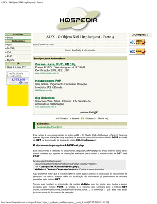 AJAX - O Objeto XMLHttpRequest - Parte 4




               Principal                                                                                                      .: Compras :.
      Início                                 AJAX - O Objeto XMLHttpRequest - Parte 4
             Categorias
      Ajax                      17/04/2006 20:12:00
      DHTML
                                                                 Autor: Rondinely S. de Almeida
      XML
      PHP
                                 Serviços para Webmasters
      MySQL
                  IP              Cursos: Java, RUP, BD 10g
      Qual é o meu IP?            Forms,PL/SQL, Webdesigner, AJAX,PHP
                                  Certificação SUN, JEE, JSF
                                  www.cotiinformatica.com.br



                                  Hospedagem PhP
                                  Site Grátis. Pagamento Facilitado Ativação
                                  Imediata. R$ 5,90/mês
                                  WebNames.com.br



                                  Big Solutions
                                  Soluções Web, Sites, Intranet, EAI Gestão de
                                  conteúdo e colaboração
                                  www.bigsolutions.com.br




                                                        |<< Primeira   < Anterior 1/1 Próxima >   Última >>|

                                    Exemplos:
                                    pesquisaAJAXPost.html


                                Este artigo é uma continuação do artigo AJAX - O Objeto XMLHttpRequest - Parte 3, faremos
                                apenas algumas alterações nos arquivos de exemplos para utilizarmos o método POST ao invés
                                de GET na transmissão de dados do objeto XMLHttpRequest.

                                O documento pesquisaAJAXPost.php

                                Este documento é baseado no documento pesquisaAJAXPost.php do artigo anterior desta série,
                                vamos analisar aqui apenas as alterações realizadas para mudar o método usado de GET para
                                POST.

                                function startHttpReq(buscar) {
                                  document.getElementById("listboxresult").style.visibility="hidden";
                                   url = "pesquisaAJAXcidadesPost.php";
                                  strData = "buscar="+escape(buscar); //Dados a serem enviados.

                                Aqui podemos notar que a variável url irá conter agora apenas a localização do documento de
                                pesquisa, na versão anterior além da localização do documento já passariamos as variáveis
                                passadas pelo método GET.

                                Temos aqui também a introdução da variável strData que irá conter aos dados a serem
                                enviados pelo método POST, a sintese é a mesma das variáveis para o método GET
                                (nome_variável=valor&nome_variável=valor&nome_variá...), a diferença é que elas não estão
                                junto ao nome do documento de pesquisa.



http://www.hospedia.com.br/artigos/8/ajax/1/ajax_-_o_objeto_xmlhttprequest_-_parte_4.html[07/12/2009 15:09:59]
 