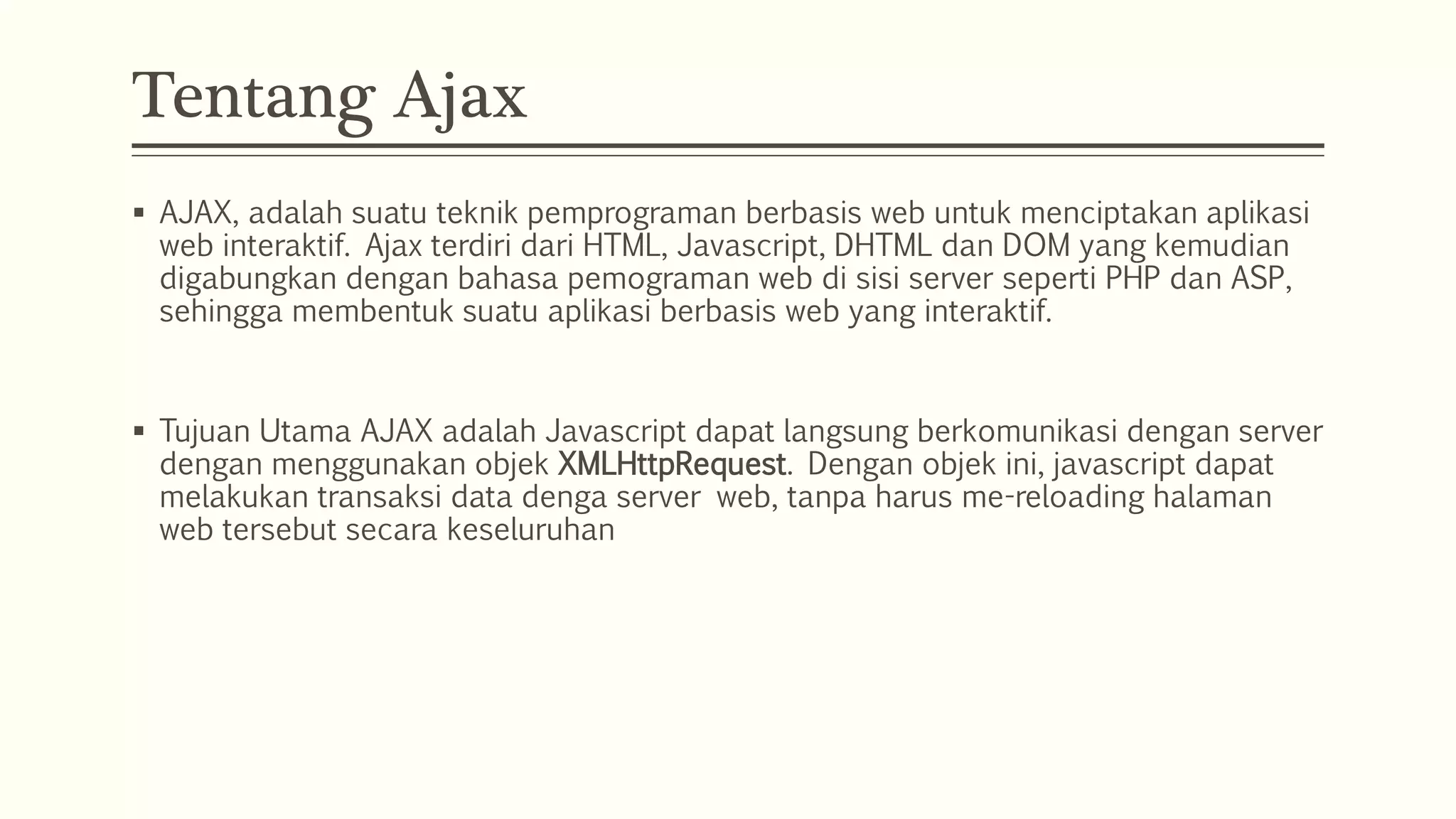 Tentang Ajax  AJAX, adalah suatu teknik pemprograman berbasis web untuk menciptakan aplikasi web interaktif. Ajax terdiri dari HTML, Javascript, DHTML dan DOM yang kemudian digabungkan dengan bahasa pemograman web di sisi server seperti PHP dan ASP, sehingga membentuk suatu aplikasi berbasis web yang interaktif.  Tujuan Utama AJAX adalah Javascript dapat langsung berkomunikasi dengan server dengan menggunakan objek XMLHttpRequest. Dengan objek ini, javascript dapat melakukan transaksi data denga server web, tanpa harus me-reloading halaman web tersebut secara keseluruhan 