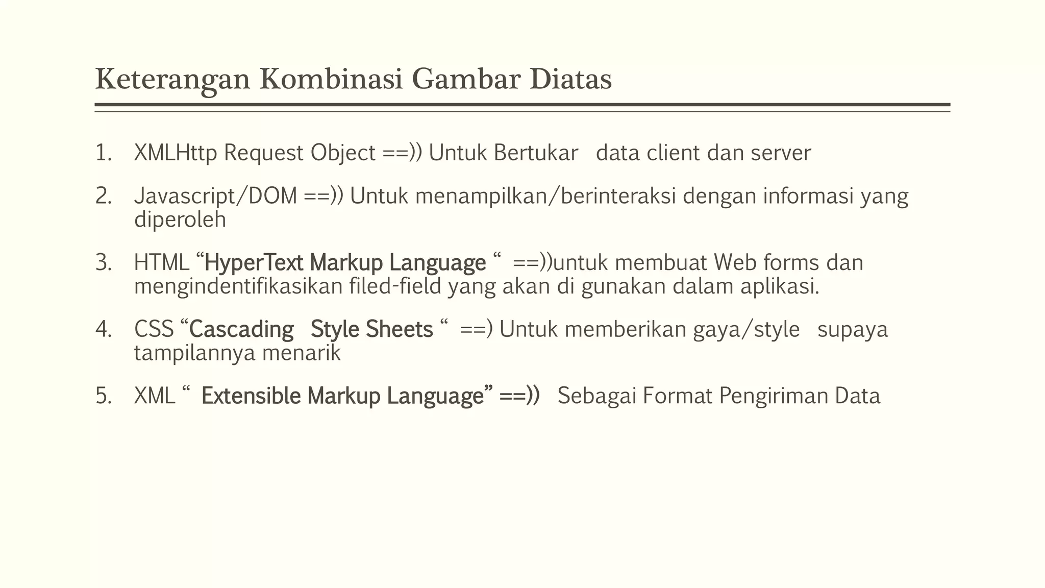 Keterangan Kombinasi Gambar Diatas 1. XMLHttp Request Object ==)) Untuk Bertukar data client dan server 2. Javascript/DOM ==)) Untuk menampilkan/berinteraksi dengan informasi yang diperoleh 3. HTML “HyperText Markup Language “ ==))untuk membuat Web forms dan mengindentifikasikan filed-field yang akan di gunakan dalam aplikasi. 4. CSS “Cascading Style Sheets “ ==) Untuk memberikan gaya/style supaya tampilannya menarik 5. XML “ Extensible Markup Language” ==)) Sebagai Format Pengiriman Data 