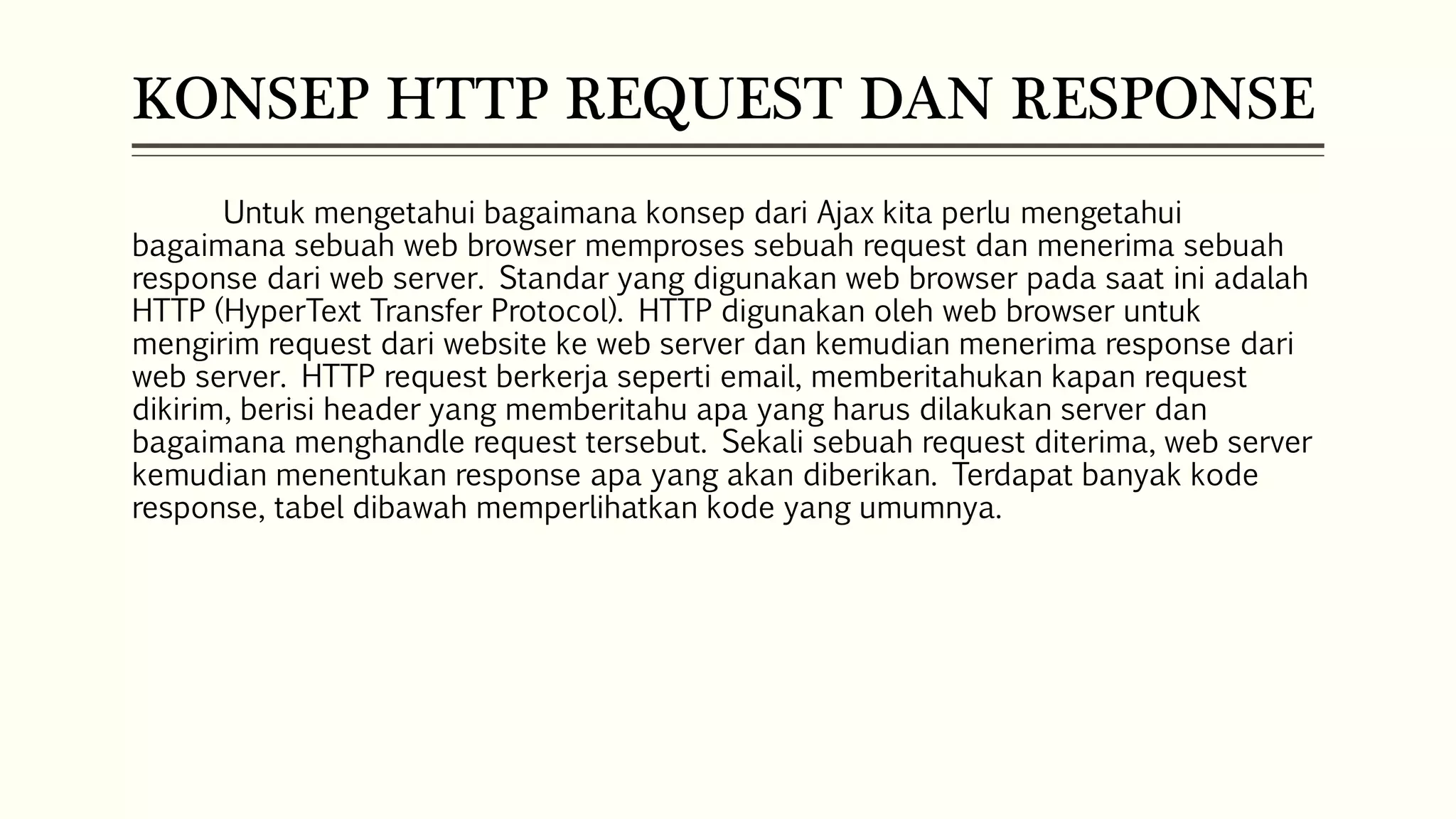 KONSEP HTTP REQUEST DAN RESPONSE Untuk mengetahui bagaimana konsep dari Ajax kita perlu mengetahui bagaimana sebuah web browser memproses sebuah request dan menerima sebuah response dari web server. Standar yang digunakan web browser pada saat ini adalah HTTP (HyperText Transfer Protocol). HTTP digunakan oleh web browser untuk mengirim request dari website ke web server dan kemudian menerima response dari web server. HTTP request berkerja seperti email, memberitahukan kapan request dikirim, berisi header yang memberitahu apa yang harus dilakukan server dan bagaimana menghandle request tersebut. Sekali sebuah request diterima, web server kemudian menentukan response apa yang akan diberikan. Terdapat banyak kode response, tabel dibawah memperlihatkan kode yang umumnya. 
