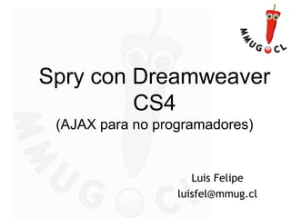 Spry con Dreamweaver
CS4
(AJAX para no programadores)
Luis Felipe Ramírez
luis@ramirez.cl
Luis Felipe
luisfel@mmug.cl
 
