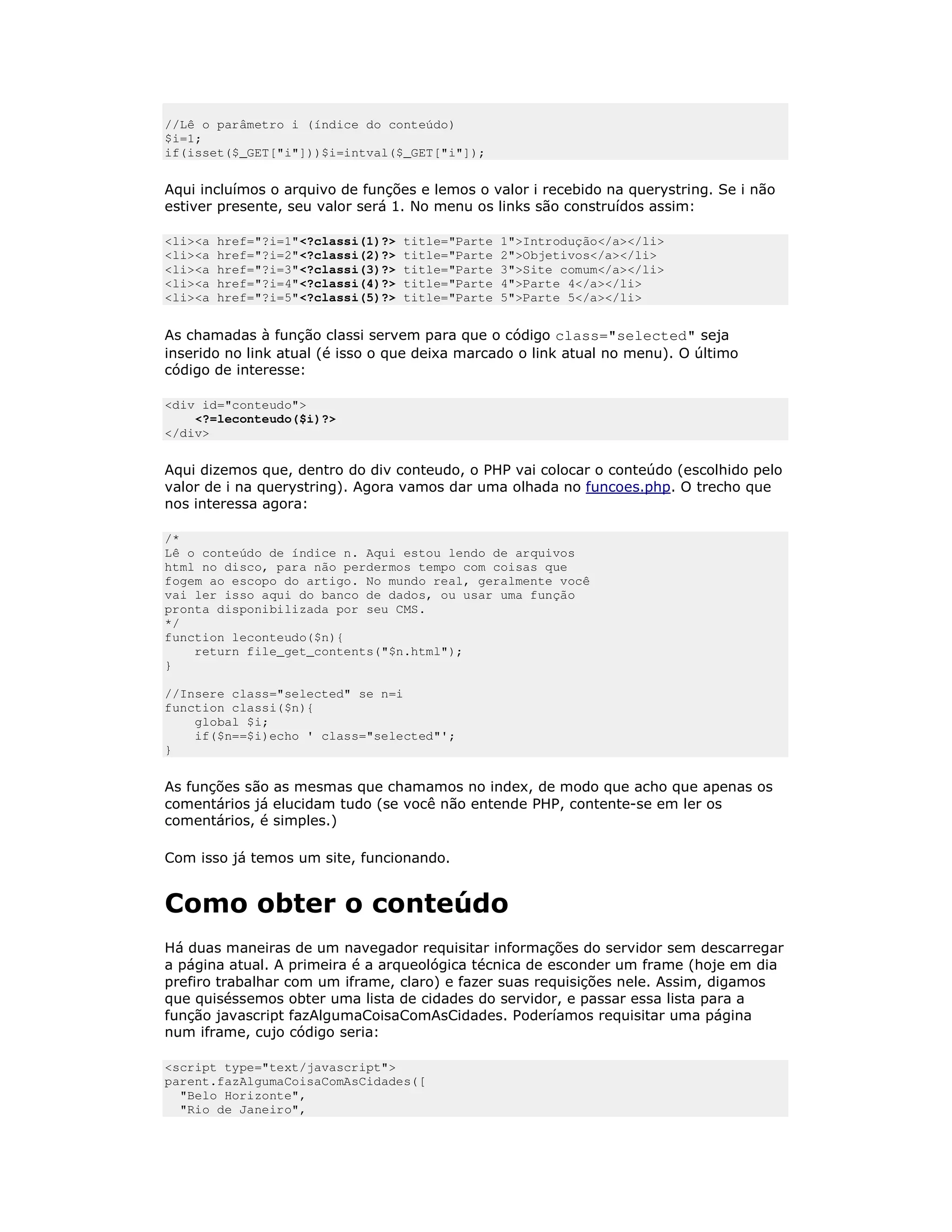 //Lê o parâmetro i (índice do conteúdo)
$i=1;
if(isset($_GET["i"]))$i=intval($_GET["i"]);


Aqui incluímos o arquivo de funções e lemos o valor i recebido na querystring. Se i não
estiver presente, seu valor será 1. No menu os links são construídos assim:

<li><a   href="?i=1"<?classi(1)?>   title="Parte   1">Introdução</a></li>
<li><a   href="?i=2"<?classi(2)?>   title="Parte   2">Objetivos</a></li>
<li><a   href="?i=3"<?classi(3)?>   title="Parte   3">Site comum</a></li>
<li><a   href="?i=4"<?classi(4)?>   title="Parte   4">Parte 4</a></li>
<li><a   href="?i=5"<?classi(5)?>   title="Parte   5">Parte 5</a></li>


As chamadas à função classi servem para que o código class="selected" seja
inserido no link atual (é isso o que deixa marcado o link atual no menu). O último
código de interesse:

<div id="conteudo">
    <?=leconteudo($i)?>
</div>


Aqui dizemos que, dentro do div conteudo, o PHP vai colocar o conteúdo (escolhido pelo
valor de i na querystring). Agora vamos dar uma olhada no funcoes.php. O trecho que
nos interessa agora:

/*
Lê o conteúdo de índice n. Aqui estou lendo de arquivos
html no disco, para não perdermos tempo com coisas que
fogem ao escopo do artigo. No mundo real, geralmente você
vai ler isso aqui do banco de dados, ou usar uma função
pronta disponibilizada por seu CMS.
*/
function leconteudo($n){
    return file_get_contents("$n.html");
}

//Insere class="selected" se n=i
function classi($n){
    global $i;
    if($n==$i)echo ' class="selected"';
}


As funções são as mesmas que chamamos no index, de modo que acho que apenas os
comentários já elucidam tudo (se você não entende PHP, contente-se em ler os
comentários, é simples.)

Com isso já temos um site, funcionando.


Como obter o conteúdo
Há duas maneiras de um navegador requisitar informações do servidor sem descarregar
a página atual. A primeira é a arqueológica técnica de esconder um frame (hoje em dia
prefiro trabalhar com um iframe, claro) e fazer suas requisições nele. Assim, digamos
que quiséssemos obter uma lista de cidades do servidor, e passar essa lista para a
função javascript fazAlgumaCoisaComAsCidades. Poderíamos requisitar uma página
num iframe, cujo código seria:

<script type="text/javascript">
parent.fazAlgumaCoisaComAsCidades([
  "Belo Horizonte",
  "Rio de Janeiro",
 