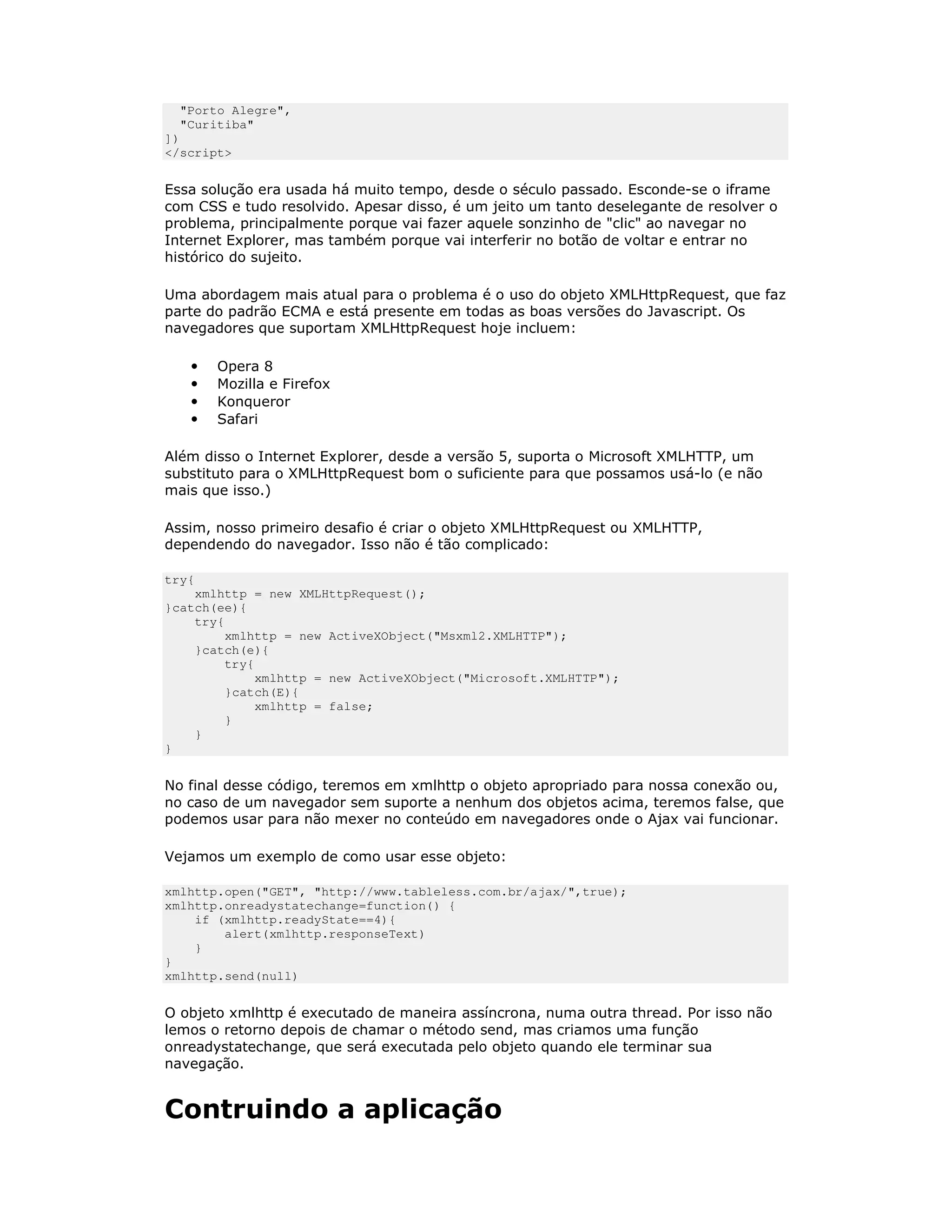 "Porto Alegre",
  "Curitiba"
])
</script>


Essa solução era usada há muito tempo, desde o século passado. Esconde-se o iframe
com CSS e tudo resolvido. Apesar disso, é um jeito um tanto deselegante de resolver o
problema, principalmente porque vai fazer aquele sonzinho de "clic" ao navegar no
Internet Explorer, mas também porque vai interferir no botão de voltar e entrar no
histórico do sujeito.

Uma abordagem mais atual para o problema é o uso do objeto XMLHttpRequest, que faz
parte do padrão ECMA e está presente em todas as boas versões do Javascript. Os
navegadores que suportam XMLHttpRequest hoje incluem:

   •   Opera 8
   •   Mozilla e Firefox
   •   Konqueror
   •   Safari

Além disso o Internet Explorer, desde a versão 5, suporta o Microsoft XMLHTTP, um
substituto para o XMLHttpRequest bom o suficiente para que possamos usá-lo (e não
mais que isso.)

Assim, nosso primeiro desafio é criar o objeto XMLHttpRequest ou XMLHTTP,
dependendo do navegador. Isso não é tão complicado:

try{
    xmlhttp = new XMLHttpRequest();
}catch(ee){
    try{
        xmlhttp = new ActiveXObject("Msxml2.XMLHTTP");
    }catch(e){
        try{
             xmlhttp = new ActiveXObject("Microsoft.XMLHTTP");
        }catch(E){
             xmlhttp = false;
        }
    }
}


No final desse código, teremos em xmlhttp o objeto apropriado para nossa conexão ou,
no caso de um navegador sem suporte a nenhum dos objetos acima, teremos false, que
podemos usar para não mexer no conteúdo em navegadores onde o Ajax vai funcionar.

Vejamos um exemplo de como usar esse objeto:

xmlhttp.open("GET", "http://www.tableless.com.br/ajax/",true);
xmlhttp.onreadystatechange=function() {
    if (xmlhttp.readyState==4){
        alert(xmlhttp.responseText)
    }
}
xmlhttp.send(null)


O objeto xmlhttp é executado de maneira assíncrona, numa outra thread. Por isso não
lemos o retorno depois de chamar o método send, mas criamos uma função
onreadystatechange, que será executada pelo objeto quando ele terminar sua
navegação.


Contruindo a aplicação
 