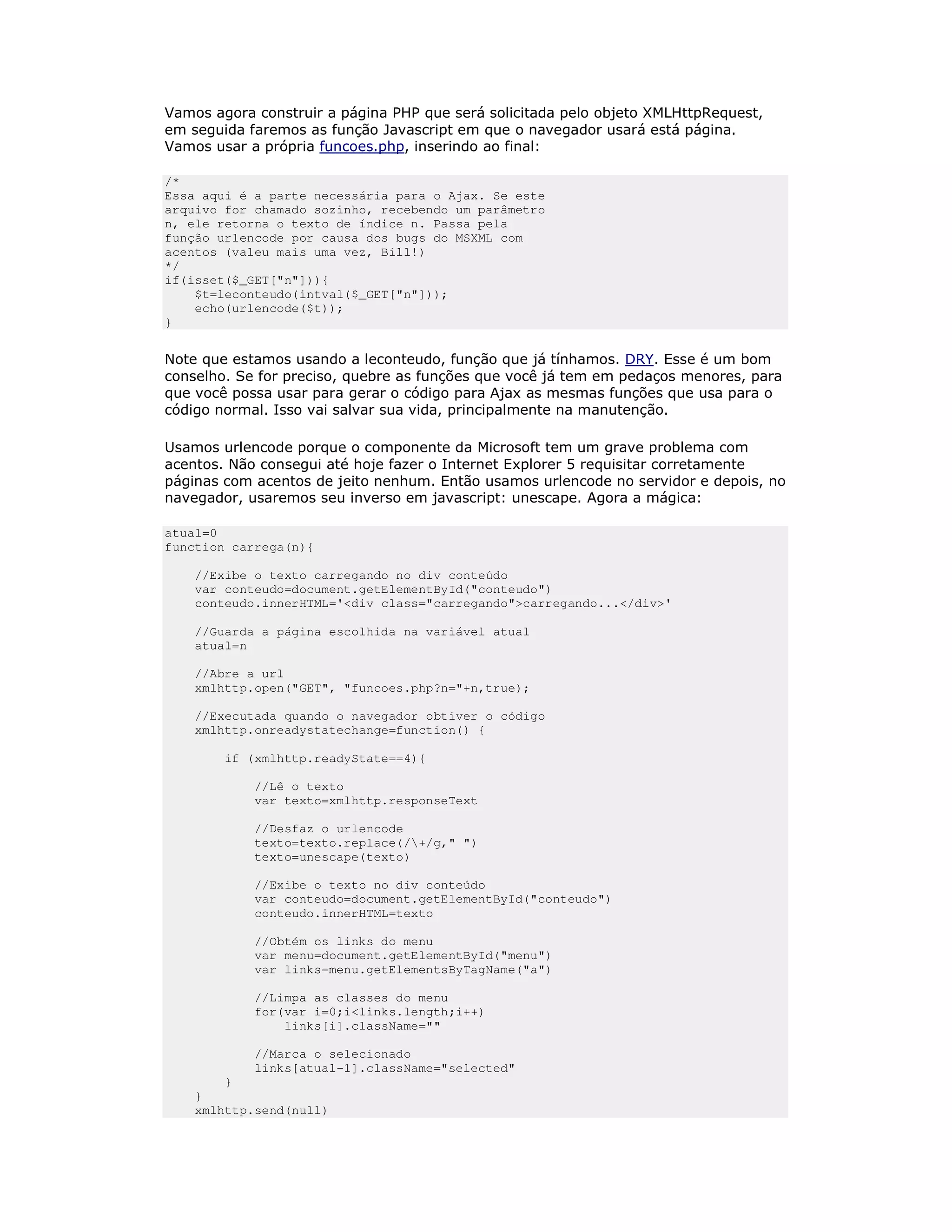 Vamos agora construir a página PHP que será solicitada pelo objeto XMLHttpRequest,
em seguida faremos as função Javascript em que o navegador usará está página.
Vamos usar a própria funcoes.php, inserindo ao final:

/*
Essa aqui é a parte necessária para o Ajax. Se este
arquivo for chamado sozinho, recebendo um parâmetro
n, ele retorna o texto de índice n. Passa pela
função urlencode por causa dos bugs do MSXML com
acentos (valeu mais uma vez, Bill!)
*/
if(isset($_GET["n"])){
    $t=leconteudo(intval($_GET["n"]));
    echo(urlencode($t));
}


Note que estamos usando a leconteudo, função que já tínhamos. DRY. Esse é um bom
conselho. Se for preciso, quebre as funções que você já tem em pedaços menores, para
que você possa usar para gerar o código para Ajax as mesmas funções que usa para o
código normal. Isso vai salvar sua vida, principalmente na manutenção.

Usamos urlencode porque o componente da Microsoft tem um grave problema com
acentos. Não consegui até hoje fazer o Internet Explorer 5 requisitar corretamente
páginas com acentos de jeito nenhum. Então usamos urlencode no servidor e depois, no
navegador, usaremos seu inverso em javascript: unescape. Agora a mágica:

atual=0
function carrega(n){

    //Exibe o texto carregando no div conteúdo
    var conteudo=document.getElementById("conteudo")
    conteudo.innerHTML='<div class="carregando">carregando...</div>'

    //Guarda a página escolhida na variável atual
    atual=n

    //Abre a url
    xmlhttp.open("GET", "funcoes.php?n="+n,true);

    //Executada quando o navegador obtiver o código
    xmlhttp.onreadystatechange=function() {

        if (xmlhttp.readyState==4){

            //Lê o texto
            var texto=xmlhttp.responseText

            //Desfaz o urlencode
            texto=texto.replace(/+/g," ")
            texto=unescape(texto)

            //Exibe o texto no div conteúdo
            var conteudo=document.getElementById("conteudo")
            conteudo.innerHTML=texto

            //Obtém os links do menu
            var menu=document.getElementById("menu")
            var links=menu.getElementsByTagName("a")

            //Limpa as classes do menu
            for(var i=0;i<links.length;i++)
                links[i].className=""

            //Marca o selecionado
            links[atual-1].className="selected"
        }
    }
    xmlhttp.send(null)
 