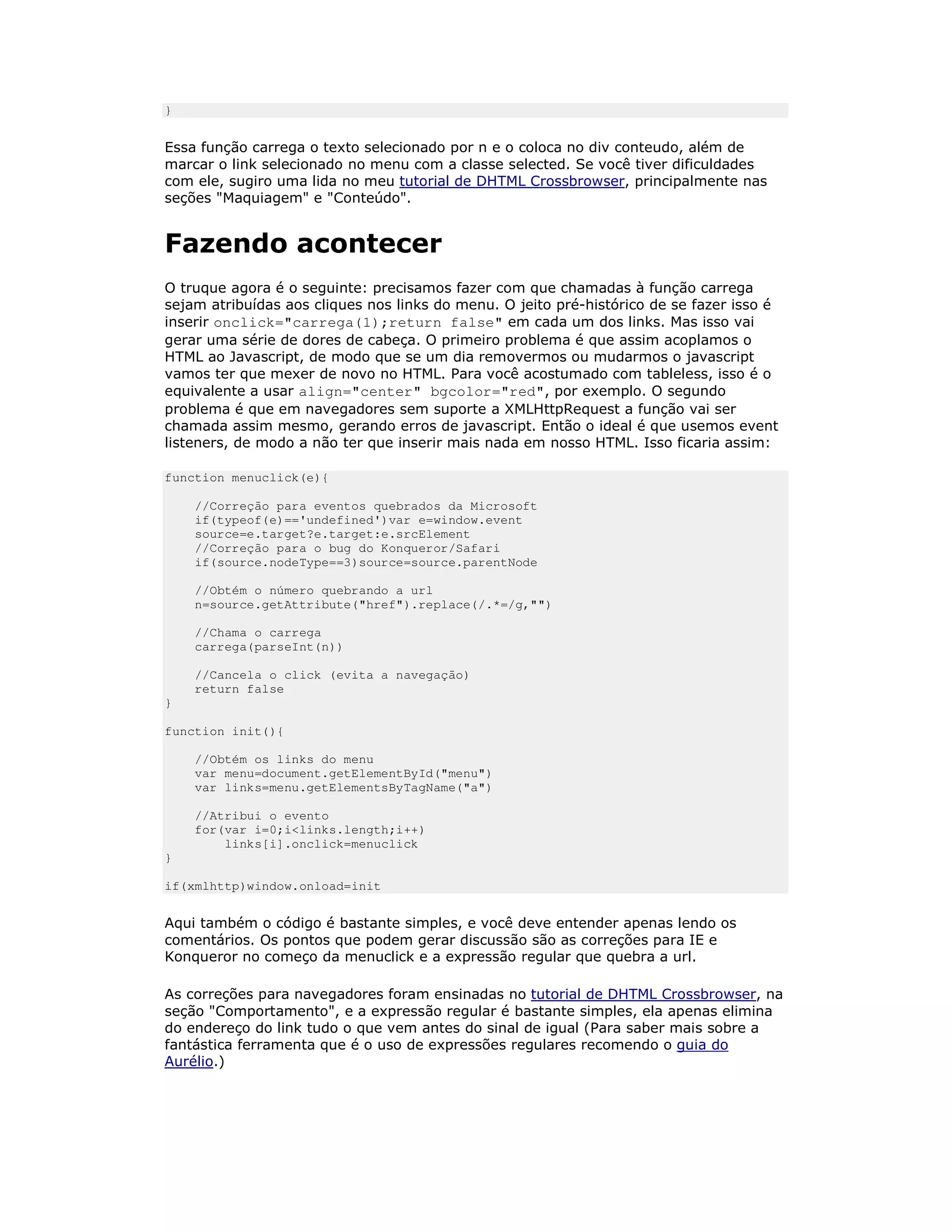 }


Essa função carrega o texto selecionado por n e o coloca no div conteudo, além de
marcar o link selecionado no menu com a classe selected. Se você tiver dificuldades
com ele, sugiro uma lida no meu tutorial de DHTML Crossbrowser, principalmente nas
seções "Maquiagem" e "Conteúdo".


Fazendo acontecer
O truque agora é o seguinte: precisamos fazer com que chamadas à função carrega
sejam atribuídas aos cliques nos links do menu. O jeito pré-histórico de se fazer isso é
inserir onclick="carrega(1);return false" em cada um dos links. Mas isso vai
gerar uma série de dores de cabeça. O primeiro problema é que assim acoplamos o
HTML ao Javascript, de modo que se um dia removermos ou mudarmos o javascript
vamos ter que mexer de novo no HTML. Para você acostumado com tableless, isso é o
equivalente a usar align="center" bgcolor="red", por exemplo. O segundo
problema é que em navegadores sem suporte a XMLHttpRequest a função vai ser
chamada assim mesmo, gerando erros de javascript. Então o ideal é que usemos event
listeners, de modo a não ter que inserir mais nada em nosso HTML. Isso ficaria assim:

function menuclick(e){

    //Correção para eventos quebrados da Microsoft
    if(typeof(e)=='undefined')var e=window.event
    source=e.target?e.target:e.srcElement
    //Correção para o bug do Konqueror/Safari
    if(source.nodeType==3)source=source.parentNode

    //Obtém o número quebrando a url
    n=source.getAttribute("href").replace(/.*=/g,"")

    //Chama o carrega
    carrega(parseInt(n))

    //Cancela o click (evita a navegação)
    return false
}

function init(){

    //Obtém os links do menu
    var menu=document.getElementById("menu")
    var links=menu.getElementsByTagName("a")

    //Atribui o evento
    for(var i=0;i<links.length;i++)
        links[i].onclick=menuclick
}

if(xmlhttp)window.onload=init


Aqui também o código é bastante simples, e você deve entender apenas lendo os
comentários. Os pontos que podem gerar discussão são as correções para IE e
Konqueror no começo da menuclick e a expressão regular que quebra a url.

As correções para navegadores foram ensinadas no tutorial de DHTML Crossbrowser, na
seção "Comportamento", e a expressão regular é bastante simples, ela apenas elimina
do endereço do link tudo o que vem antes do sinal de igual (Para saber mais sobre a
fantástica ferramenta que é o uso de expressões regulares recomendo o guia do
Aurélio.)
 