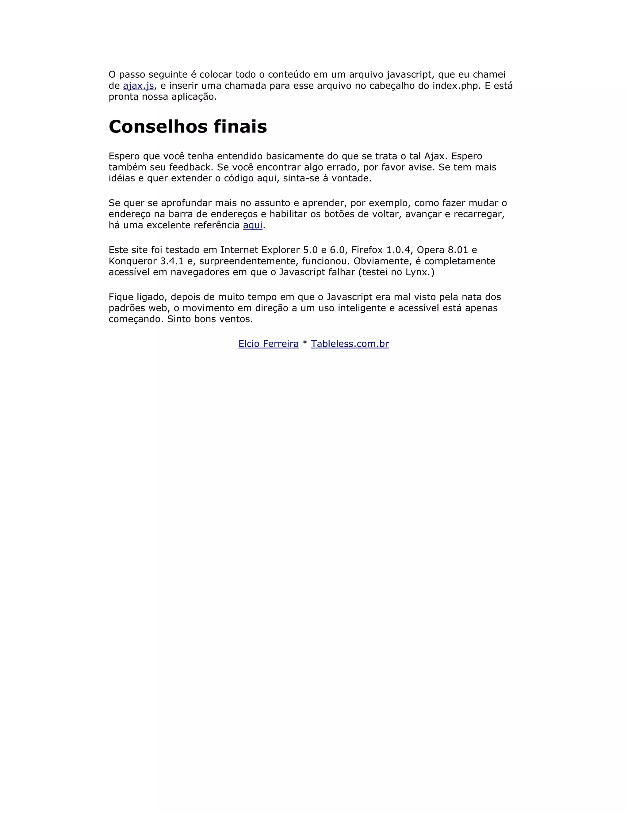 O passo seguinte é colocar todo o conteúdo em um arquivo javascript, que eu chamei
de ajax.js, e inserir uma chamada para esse arquivo no cabeçalho do index.php. E está
pronta nossa aplicação.


Conselhos finais
Espero que você tenha entendido basicamente do que se trata o tal Ajax. Espero
também seu feedback. Se você encontrar algo errado, por favor avise. Se tem mais
idéias e quer extender o código aqui, sinta-se à vontade.

Se quer se aprofundar mais no assunto e aprender, por exemplo, como fazer mudar o
endereço na barra de endereços e habilitar os botões de voltar, avançar e recarregar,
há uma excelente referência aqui.

Este site foi testado em Internet Explorer 5.0 e 6.0, Firefox 1.0.4, Opera 8.01 e
Konqueror 3.4.1 e, surpreendentemente, funcionou. Obviamente, é completamente
acessível em navegadores em que o Javascript falhar (testei no Lynx.)

Fique ligado, depois de muito tempo em que o Javascript era mal visto pela nata dos
padrões web, o movimento em direção a um uso inteligente e acessível está apenas
começando. Sinto bons ventos.

                           Elcio Ferreira * Tableless.com.br
 