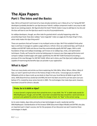 The Ajax Papers
Part I: The Intro and the Basics
Ajax. We’ve all heard of it and most of us have already started to use it. Many of us (“us” being ASP.NET
developers) probably decided to use Ajax because Telerik’s radAjax component made it very easy to add
Ajax to our existing projects. We figured what the heck? Telerik makes it easy to add Ajax to my site and
the boss will love to see the Ajax buzz word in my list of accomplishments.

As radAjax developers, though, we often take for granted what’s actually happening under the
proverbial Ajax hood. How does radAjax “auto-magically” make our pages do this Ajax thing? In fact,
what really makes this Ajax thing work?

These are questions that we’ll answer in my multipart series on Ajax. We’ll first establish firmly what
Ajax is and how it manages to update a page without a refresh. Once we understand Ajax, we’ll look at
radAjax and ASP.NET AJAX and discuss how they automatically ajaxify ASP.NET pages. With a soli
