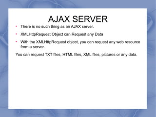 AJAX SERVER There is no such thing as an AJAX server. XMLHttpRequest Object can Request any Data With the XMLHttpRequest object, you can request any web resource from a server. You can request TXT files, HTML files, XML files, pictures or any data. 