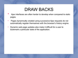 DRAW BACKS Ajax interfaces are often harder to develop when compared to static pages. Pages dynamically created using successive Ajax requests do not automatically register themselves with the browser's history engine. Dynamic web page updates also make it difficult for a user to bookmark a particular state of the application. 