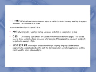 HTML:  HTML defines the structure and layout of a Web document by using a variety of tags and attributes. The  structure of an HTML <html><head><body></body></HTML>. XHTML: Extensible Hypertext Markup Language and which is a application of XML CSS  : "Cascading Style Sheet"  are used to format the layout of Web pages. They can be used to define text styles, table sizes, and other aspects of Web pages that previously could only be defined in a page's HTML. JAVASCRIPT: JavaScript is an object-oriented[4] scripting language used to enable programmatic access to objects within both the client application and other applications and it is mainly used for  client-side JavaScript 