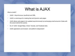 What is AJAX What is AJAX? AJAX = Asynchronous JavaScript and XML. AJAX is a technique for creating fast and dynamic web pages. AJAX allows web pages to be updated asynchronously by exchanging small amounts of data with the server behind the scenes.  Ex of  AJAX: Google Maps, Gmail, Youtube, and Facebook tabs. AJAX applications are browser- and platform-independent! 