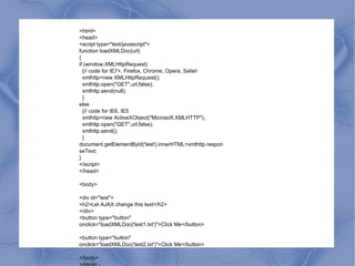 <html> <head> <script type="text/javascript"> function loadXMLDoc(url) { if (window.XMLHttpRequest) {// code for IE7+, Firefox, Chrome, Opera, Safari xmlhttp=new XMLHttpRequest(); xmlhttp.open("GET",url,false); xmlhttp.send(null); } else {// code for IE6, IE5 xmlhttp=new ActiveXObject("Microsoft.XMLHTTP"); xmlhttp.open("GET",url,false); xmlhttp.send(); } document.getElementById('test').innerHTML=xmlhttp.responseText; } </script> </head> <body> <div id="test"> <h2>Let AJAX change this text</h2> </div> <button type="button" onclick="loadXMLDoc('test1.txt')">Click Me</button> <button type="button" onclick="loadXMLDoc('test2.txt')">Click Me</button> </body> </html> 