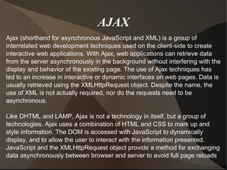 AJAX Ajax (shorthand for asynchronous JavaScript and XML) is a group of interrelated web development techniques used on the client-side to create interactive web applications. With Ajax, web applications can retrieve data from the server asynchronously in the background without interfering with the display and behavior of the existing page. The use of Ajax techniques has led to an increase in interactive or dynamic interfaces on web pages. Data is usually retrieved using the XMLHttpRequest object. Despite the name, the use of XML is not actually required, nor do the requests need to be asynchronous. Like DHTML and LAMP, Ajax is not a technology in itself, but a group of technologies. Ajax uses a combination of HTML and CSS to mark up and style information. The DOM is accessed with JavaScript to dynamically display, and to allow the user to interact with the information presented. JavaScript and the XMLHttpRequest object provide a method for exchanging data asynchronously between browser and server to avoid full page reloads . 