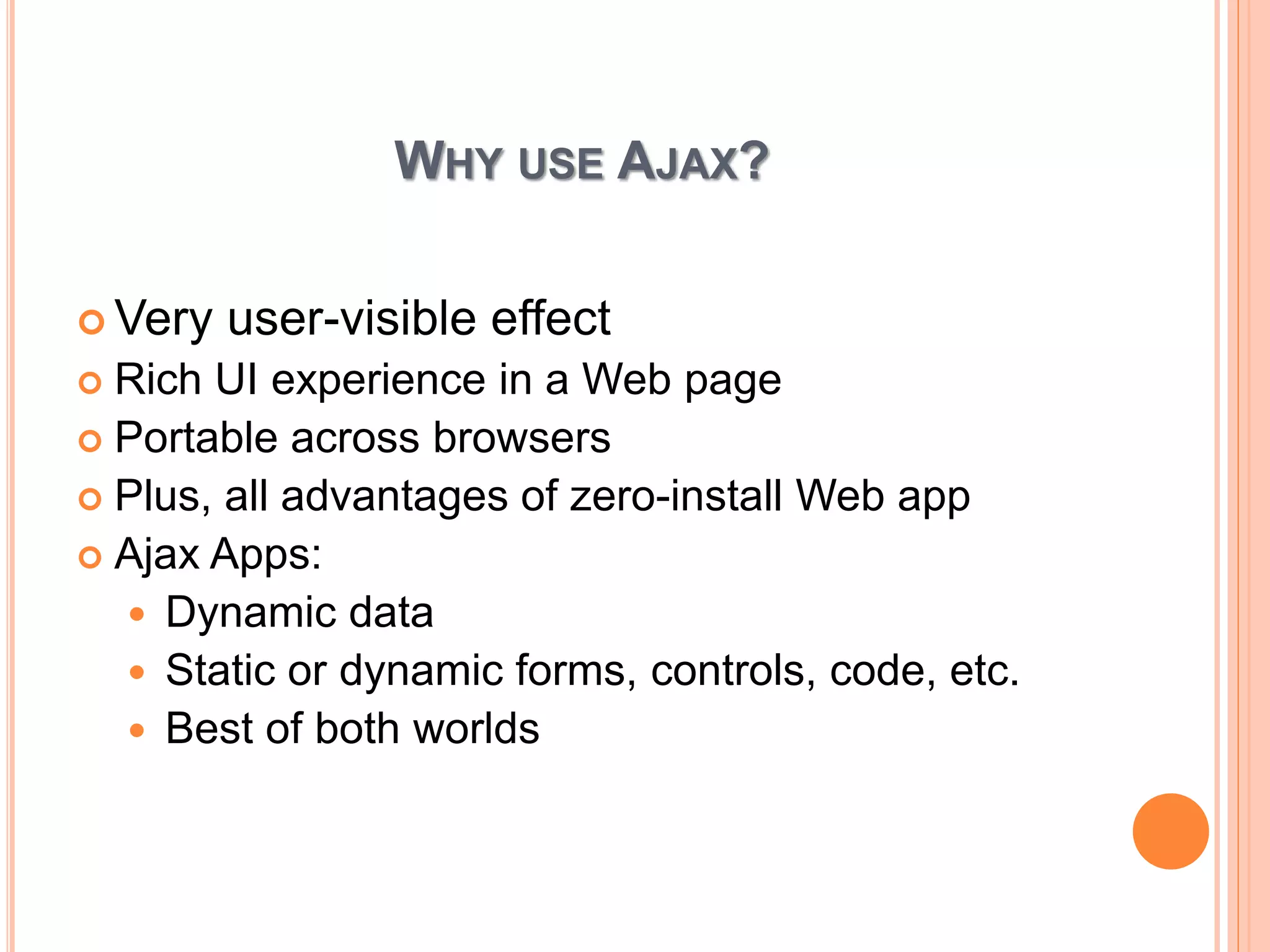 WHY USE AJAX? 
Very user-visible effect 
 Rich UI experience in a Web page 
 Portable across browsers 
 Plus, all advantages of zero-install Web app 
 Ajax Apps: 
 Dynamic data 
 Static or dynamic forms, controls, code, etc. 
 Best of both worlds 
 