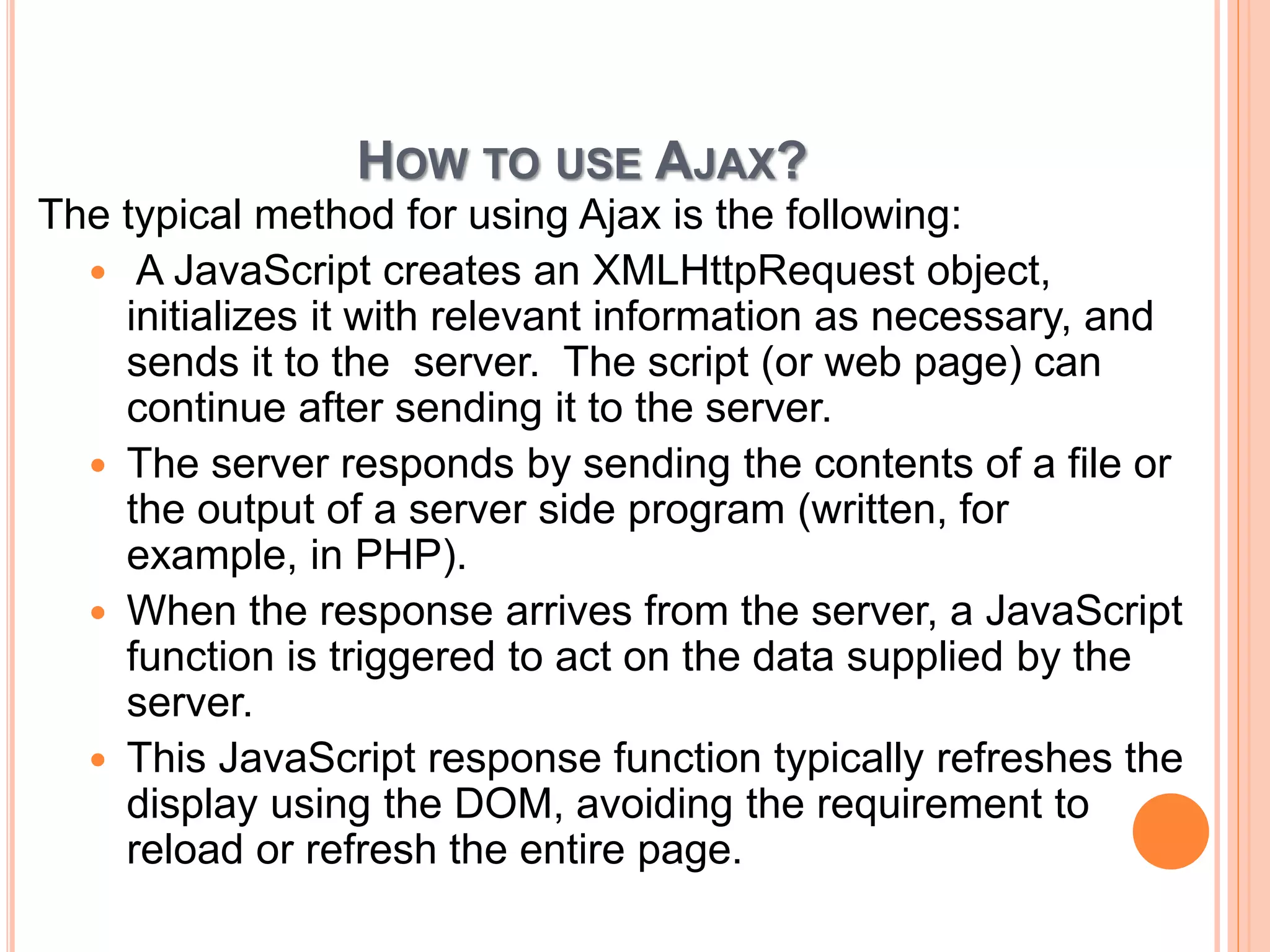 HOW TO USE AJAX? 
The typical method for using Ajax is the following: 
 A JavaScript creates an XMLHttpRequest object, 
initializes it with relevant information as necessary, and 
sends it to the server. The script (or web page) can 
continue after sending it to the server. 
 The server responds by sending the contents of a file or 
the output of a server side program (written, for 
example, in PHP). 
 When the response arrives from the server, a JavaScript 
function is triggered to act on the data supplied by the 
server. 
 This JavaScript response function typically refreshes the 
display using the DOM, avoiding the requirement to 
reload or refresh the entire page. 
 