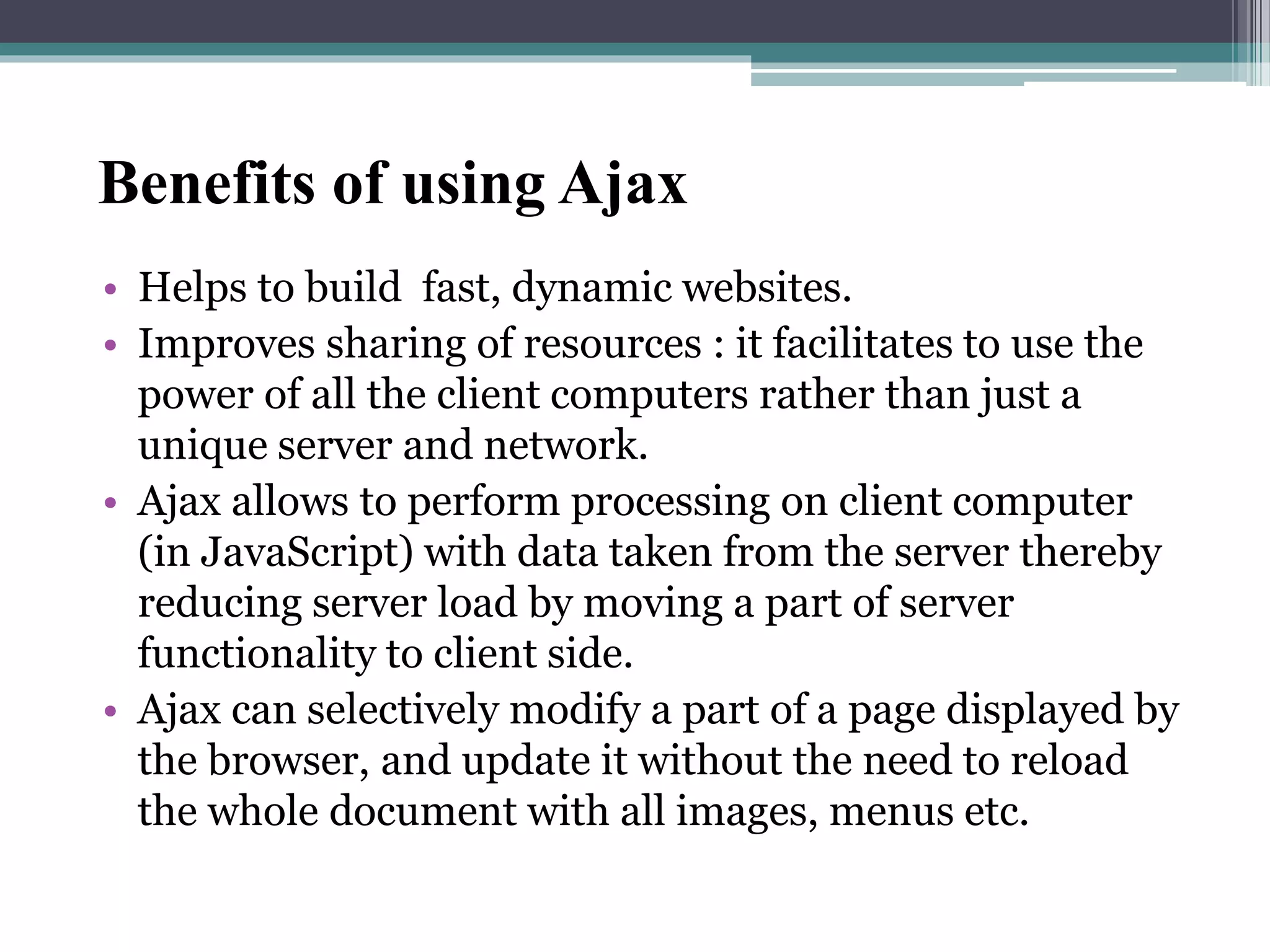 Benefits of using Ajax
• Helps to build fast, dynamic websites.
• Improves sharing of resources : it facilitates to use the
power of all the client computers rather than just a
unique server and network.
• Ajax allows to perform processing on client computer
(in JavaScript) with data taken from the server thereby
reducing server load by moving a part of server
functionality to client side.
• Ajax can selectively modify a part of a page displayed by
the browser, and update it without the need to reload
the whole document with all images, menus etc.
 