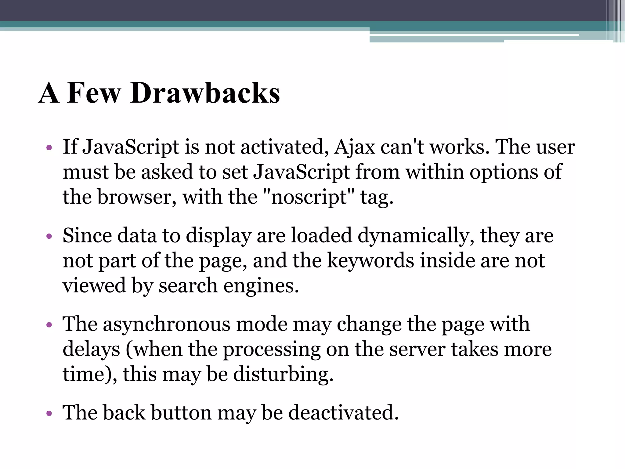 A Few Drawbacks
• If JavaScript is not activated, Ajax can't works. The user
must be asked to set JavaScript from within options of
the browser, with the "noscript" tag.
• Since data to display are loaded dynamically, they are
not part of the page, and the keywords inside are not
viewed by search engines.
• The asynchronous mode may change the page with
delays (when the processing on the server takes more
time), this may be disturbing.
• The back button may be deactivated.
 