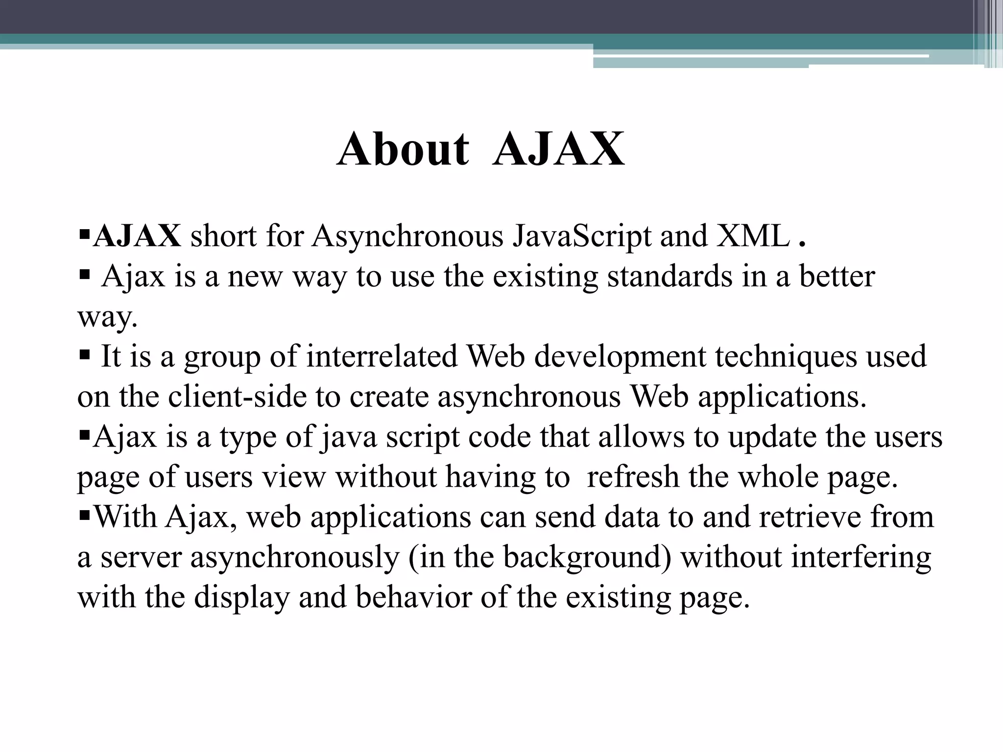 About AJAX
AJAX short for Asynchronous JavaScript and XML .
 Ajax is a new way to use the existing standards in a better
way.
 It is a group of interrelated Web development techniques used
on the client-side to create asynchronous Web applications.
Ajax is a type of java script code that allows to update the users
page of users view without having to refresh the whole page.
With Ajax, web applications can send data to and retrieve from
a server asynchronously (in the background) without interfering
with the display and behavior of the existing page.
 