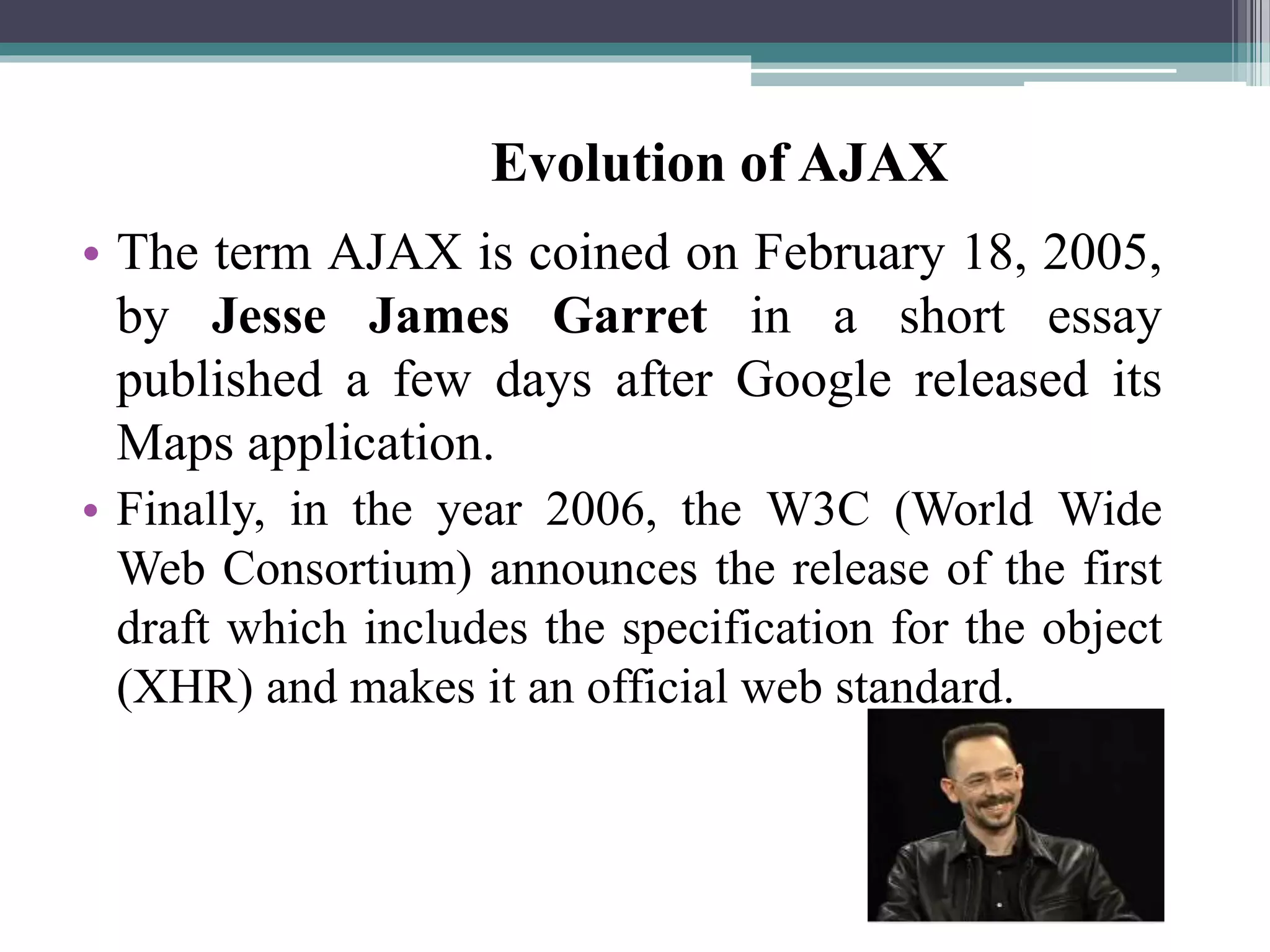 • The term AJAX is coined on February 18, 2005,
by Jesse James Garret in a short essay
published a few days after Google released its
Maps application.
• Finally, in the year 2006, the W3C (World Wide
Web Consortium) announces the release of the first
draft which includes the specification for the object
(XHR) and makes it an official web standard.
Evolution of AJAX
 