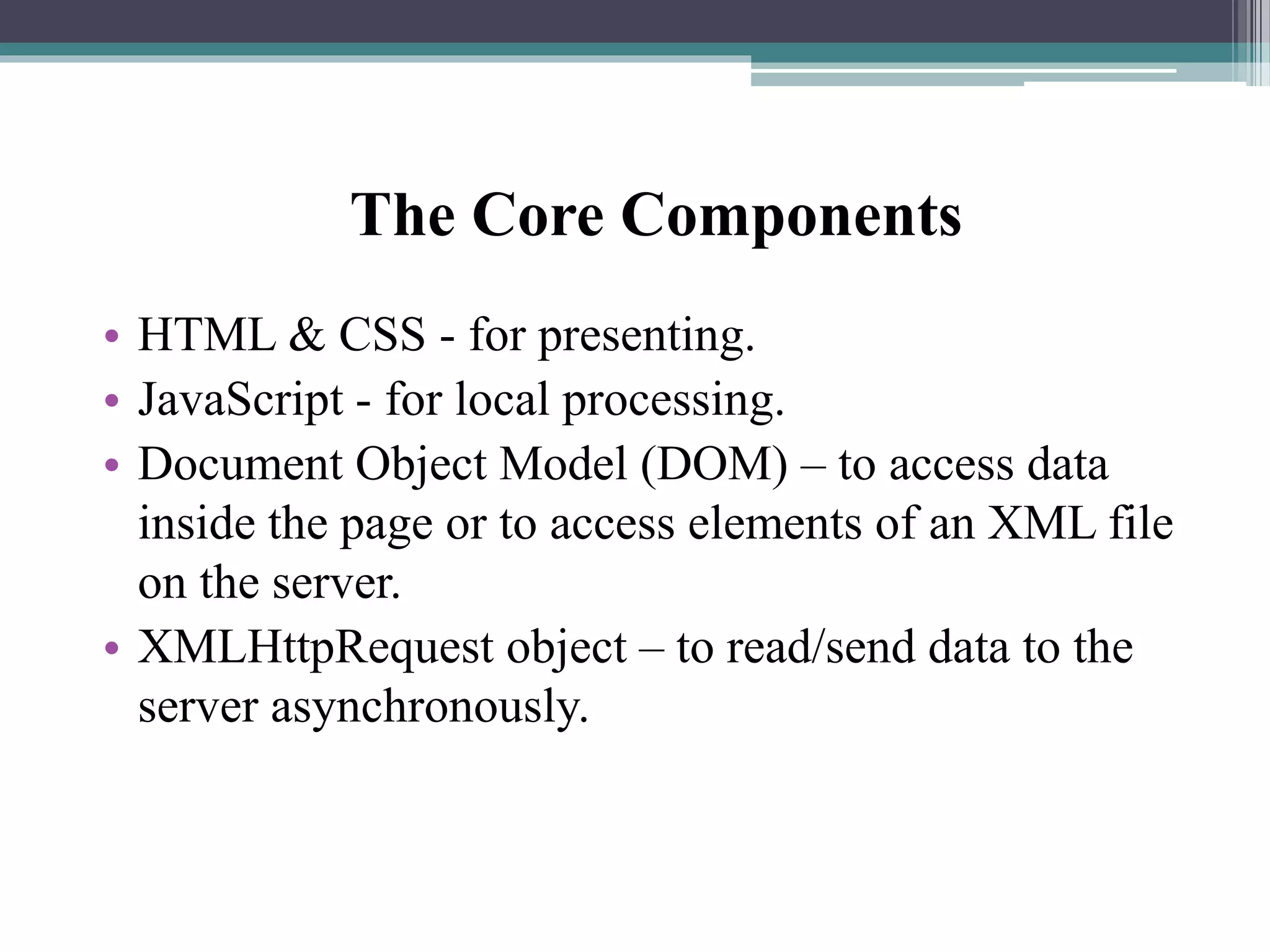 The Core Components
• HTML & CSS - for presenting.
• JavaScript - for local processing.
• Document Object Model (DOM) – to access data
inside the page or to access elements of an XML file
on the server.
• XMLHttpRequest object – to read/send data to the
server asynchronously.
 
