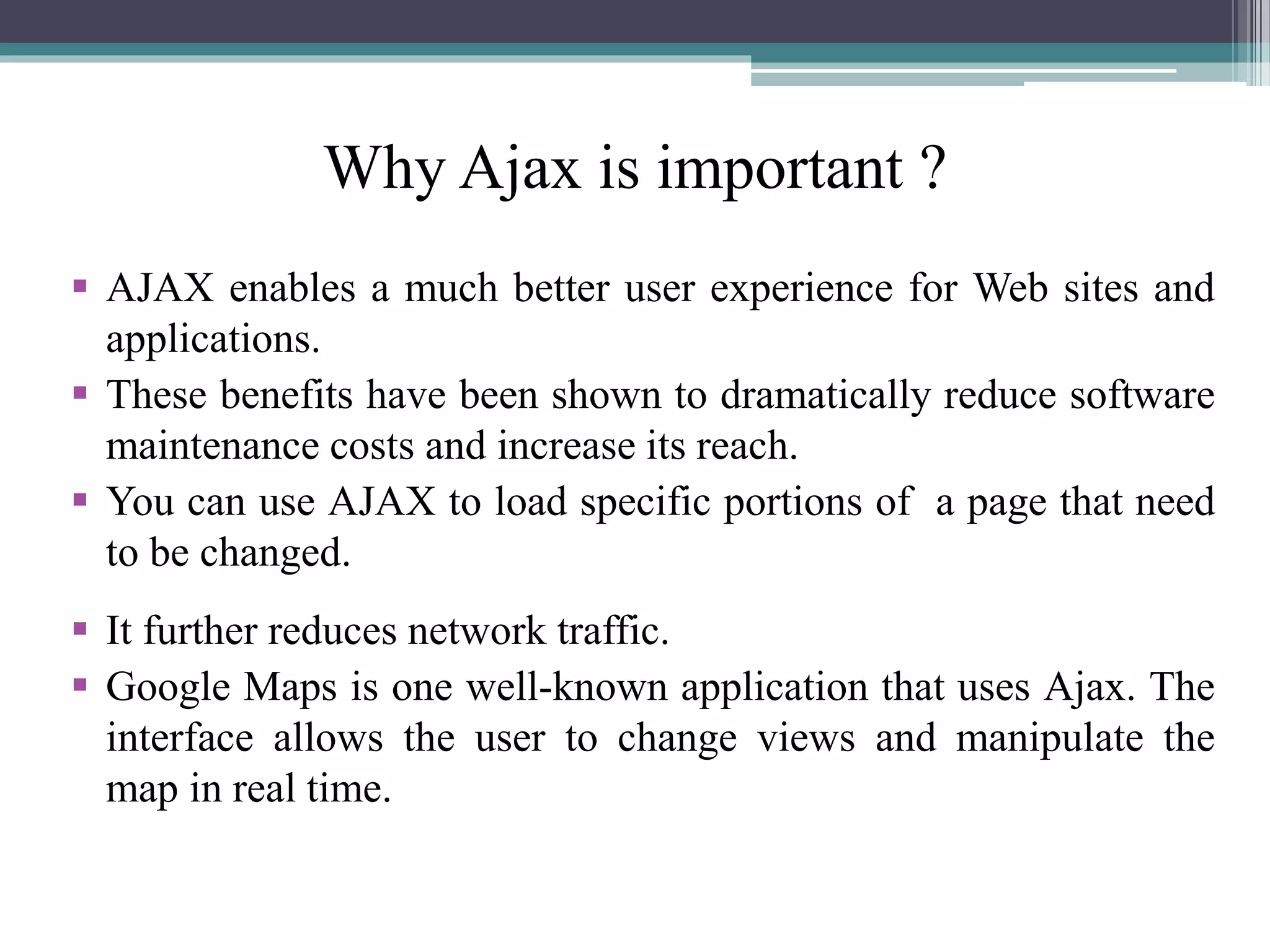 Why Ajax is important ?
 AJAX enables a much better user experience for Web sites and
applications.
 These benefits have been shown to dramatically reduce software
maintenance costs and increase its reach.
 You can use AJAX to load specific portions of a page that need
to be changed.
 It further reduces network traffic.
 Google Maps is one well-known application that uses Ajax. The
interface allows the user to change views and manipulate the
map in real time.
 