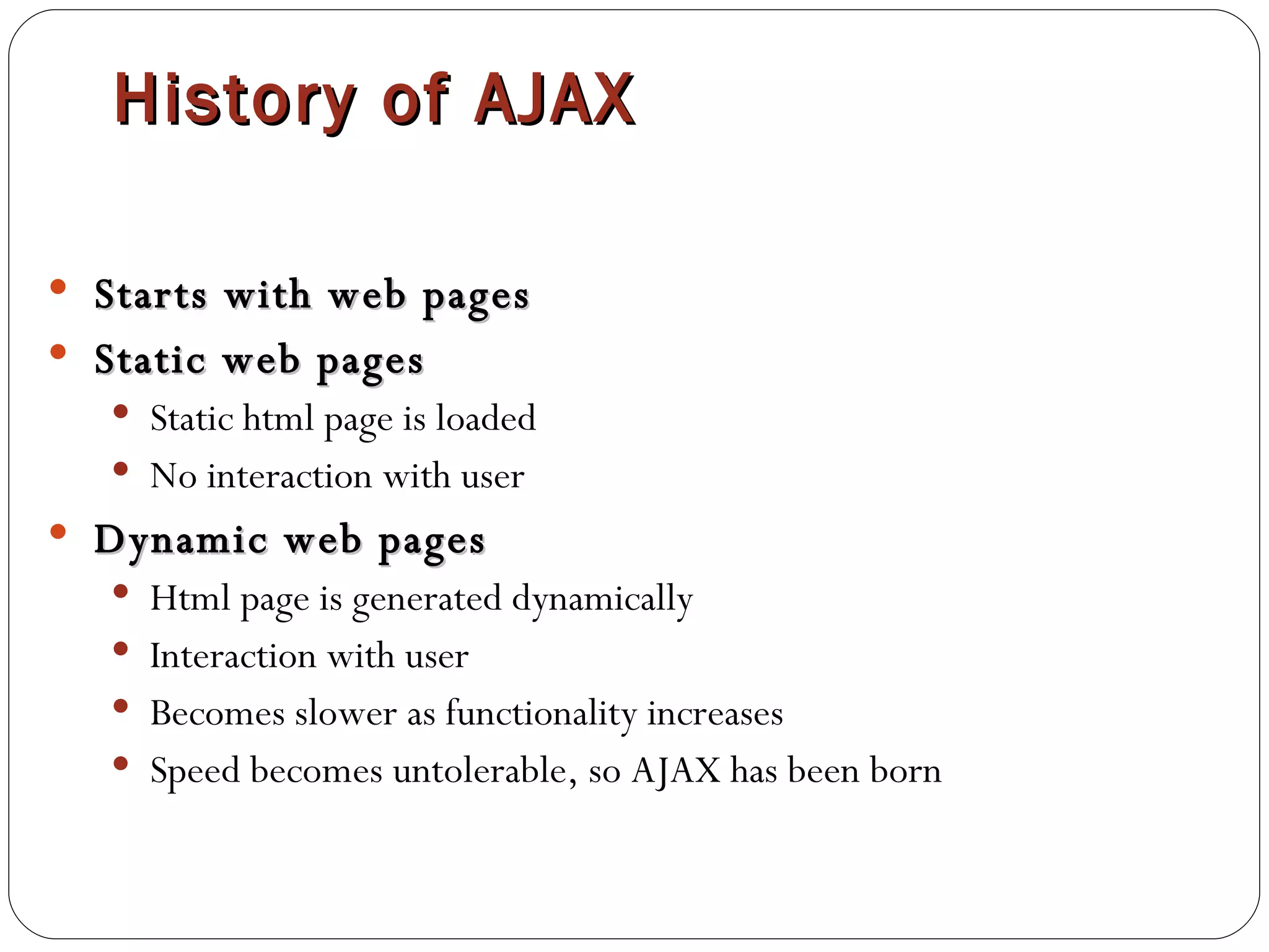 History of AJAX Starts with web pages Static web pages Static html page is loaded No interaction with user Dynamic web pages Html page is generated dynamically Interaction with user Becomes slower as functionality increases Speed becomes untolerable, so AJAX has been born 