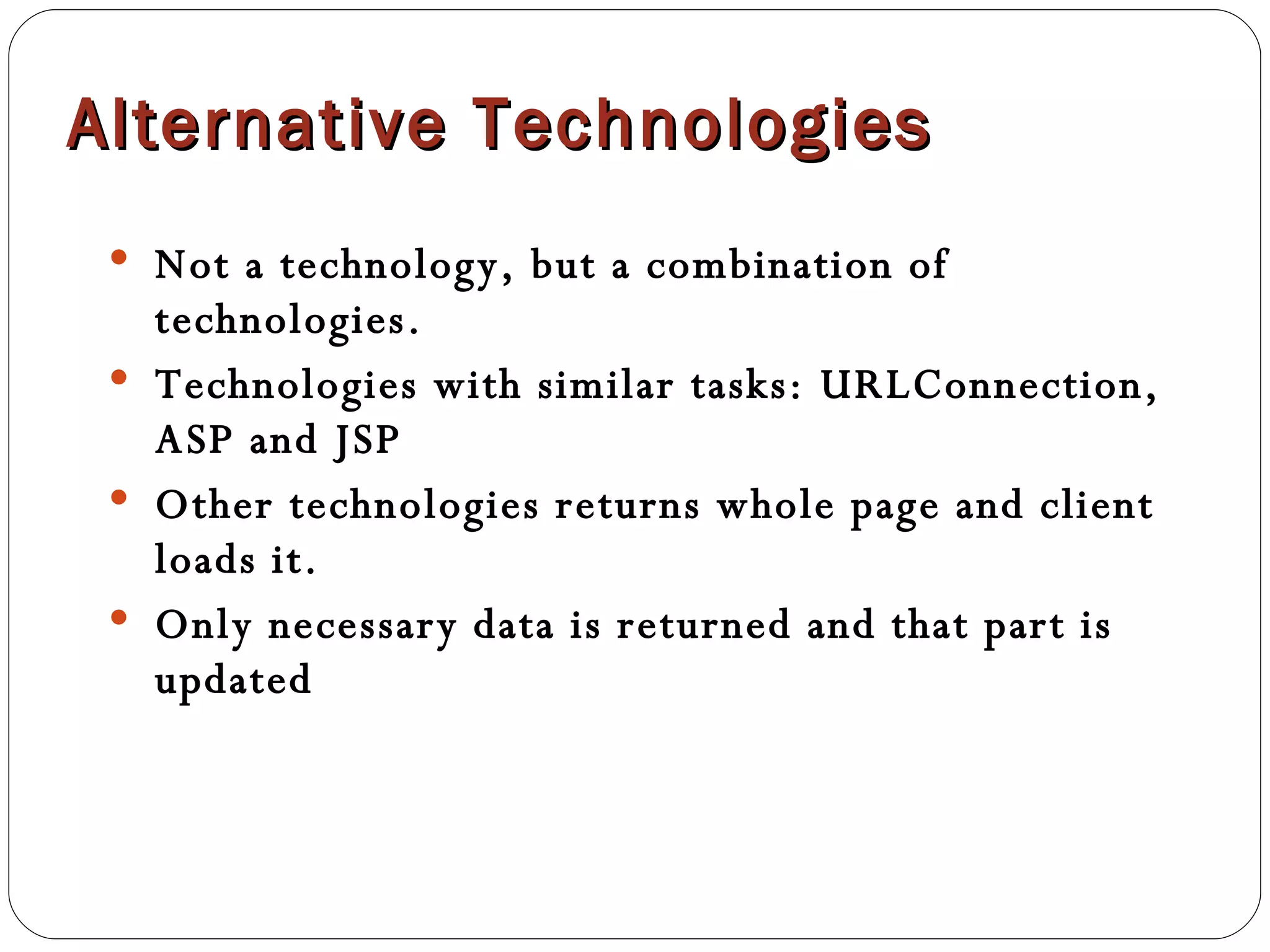 Alternative Technologies Not a technology, but a combination of technologies. Technologies with similar tasks: URLConnection, ASP and JSP Other technologies returns whole page and client loads it. Only necessary data is returned and that part is updated 